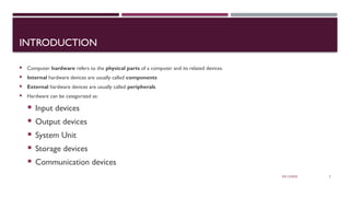 03/12/2025 2
INTRODUCTION
 Computer hardware refers to the physical parts of a computer and its related devices.
 Internal hardware devices are usually called components
 External hardware devices are usually called peripherals
 Hardware can be categorized as:
 Input devices
 Output devices
 System Unit
 Storage devices
 Communication devices
 