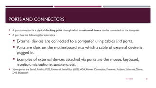 03/12/2025 20
PORTS AND CONNECTORS
 A port/connector is a physical docking point through which an external device can be connected to the computer.
 A port has the following characteristics −
 External devices are connected to a computer using cables and ports.
 Ports are slots on the motherboard into which a cable of external device is
plugged in.
 Examples of external devices attached via ports are the mouse, keyboard,
monitor, microphone, speakers, etc.
 Some ports are Serial, Parallel, PS/2, Universal Serial Bus (USB),VGA, Power Connector, Firewire, Modem, Ethernet, Game,
DVI, Bluetooth
 