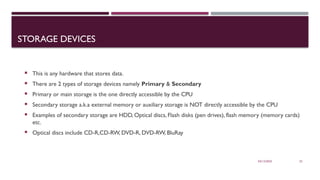 03/12/2025 22
STORAGE DEVICES
 This is any hardware that stores data.
 There are 2 types of storage devices namely Primary & Secondary
 Primary or main storage is the one directly accessible by the CPU
 Secondary storage a.k.a external memory or auxiliary storage is NOT directly accessible by the CPU
 Examples of secondary storage are HDD, Optical discs, Flash disks (pen drives), flash memory (memory cards)
etc.
 Optical discs include CD-R,CD-RW, DVD-R, DVD-RW, BluRay
 