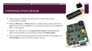 03/12/2025 24
COMMUNICATION DEVICES
 These help the computer to transmit data or information using a
communication channel.
 Modem (Modulator – Demodulator) is a device that converts data from a
digital format into one suitable for a transmission medium such as telephone
lines or radio signals.
 Modems are referred to as an asynchronous device, meaning that the
device transmits data in an intermittent stream of small packets.
 Once received, the receiving system then takes the data in the packets and
reassembles it into a form the computer can use.
 