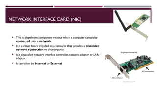 03/12/2025 26
NETWORK INTERFACE CARD (NIC)
 This is a hardware component without which a computer cannot be
connected over a network.
 It is a circuit board installed in a computer that provides a dedicated
network connection to the computer.
 It is also called network interface controller, network adapter or LAN
adapter.
 It can either be Internal or External
 