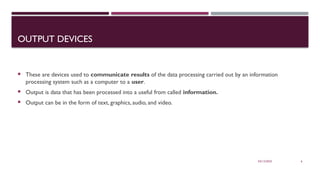 03/12/2025 6
OUTPUT DEVICES
 These are devices used to communicate results of the data processing carried out by an information
processing system such as a computer to a user.
 Output is data that has been processed into a useful from called information.
 Output can be in the form of text, graphics, audio, and video.
 