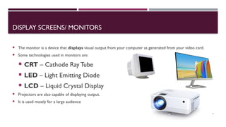 03/12/2025 7
DISPLAY SCREENS/ MONITORS
 The monitor is a device that displays visual output from your computer as generated from your video card.
 Some technologies used in monitors are:
 CRT – Cathode Ray Tube
 LED – Light Emitting Diode
 LCD – Liquid Crystal Display
 Projectors are also capable of displaying output.
 It is used mostly for a large audience
 