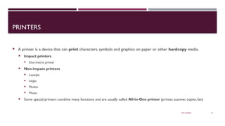 03/12/2025 8
PRINTERS
 A printer is a device that can print characters, symbols and graphics on paper or other hardcopy media.
 Impact printers
 Dot-matrix printer
 Non-impact printers
 LaserJet
 InkJet
 Plotter
 Photo
 Some special printers combine many functions and are usually called All-in-One printer (printer, scanner, copier, fax)
 