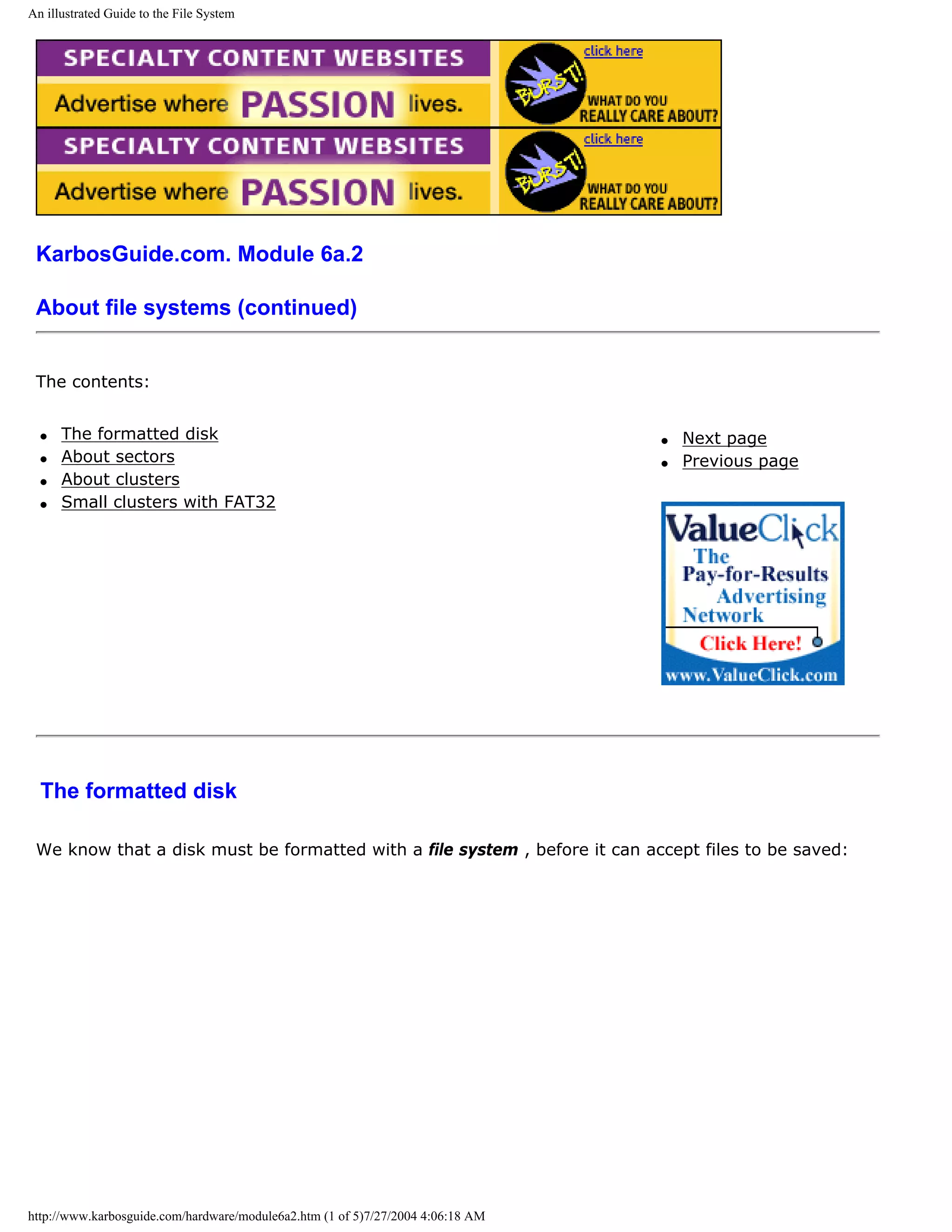 An illustrated Guide to the File System




 KarbosGuide.com. Module 6a.2

 About file systems (continued)


 The contents:


  q   The formatted disk                                                         q   Next page
  q   About sectors                                                              q   Previous page
  q   About clusters
  q   Small clusters with FAT32




  The formatted disk

 We know that a disk must be formatted with a file system , before it can accept files to be saved:




http://www.karbosguide.com/hardware/module6a2.htm (1 of 5)7/27/2004 4:06:18 AM
 