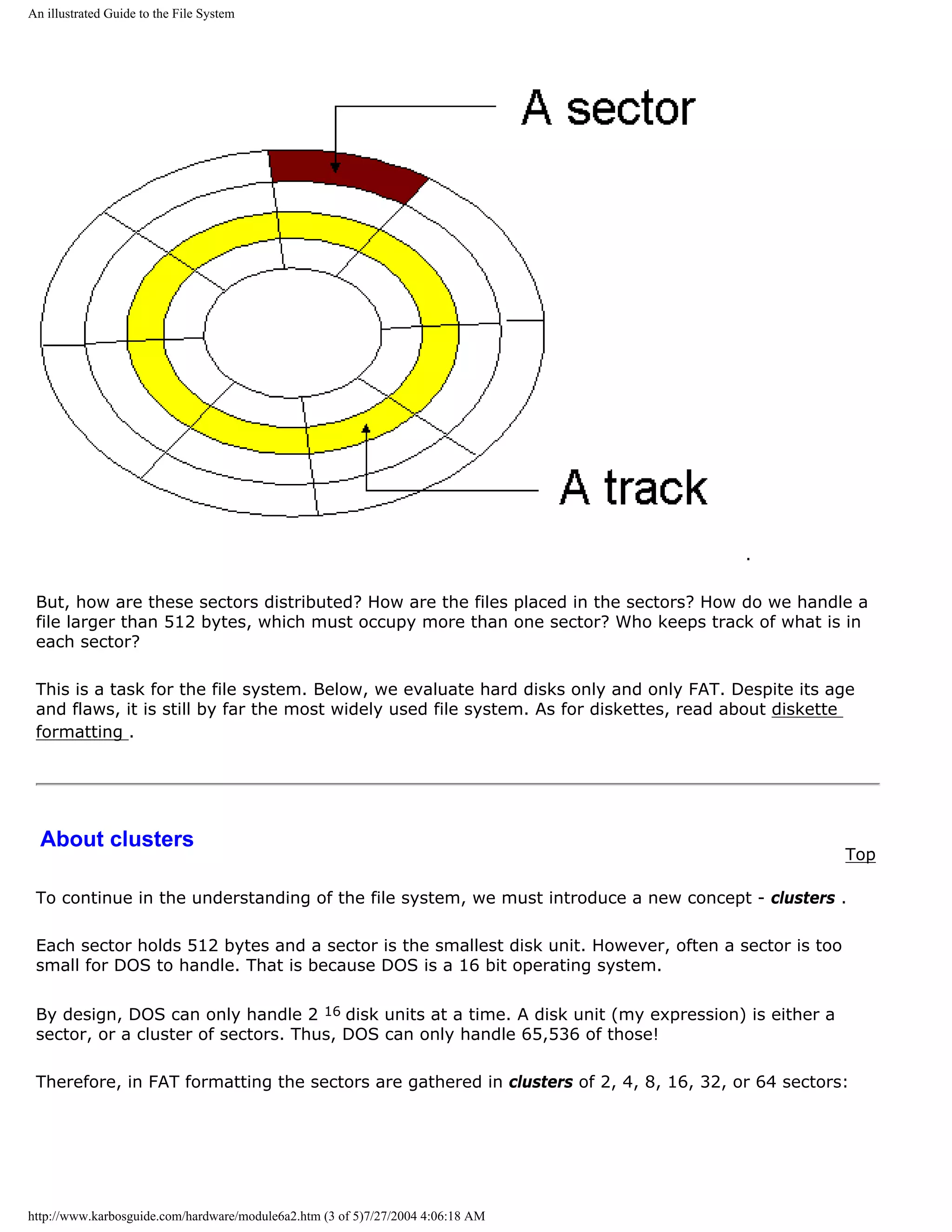 An illustrated Guide to the File System




                                                                                        .

 But, how are these sectors distributed? How are the files placed in the sectors? How do we handle a
 file larger than 512 bytes, which must occupy more than one sector? Who keeps track of what is in
 each sector?

 This is a task for the file system. Below, we evaluate hard disks only and only FAT. Despite its age
 and flaws, it is still by far the most widely used file system. As for diskettes, read about diskette
 formatting .




  About clusters
                                                                                                      Top

 To continue in the understanding of the file system, we must introduce a new concept - clusters .

 Each sector holds 512 bytes and a sector is the smallest disk unit. However, often a sector is too
 small for DOS to handle. That is because DOS is a 16 bit operating system.

 By design, DOS can only handle 2 16 disk units at a time. A disk unit (my expression) is either a
 sector, or a cluster of sectors. Thus, DOS can only handle 65,536 of those!

 Therefore, in FAT formatting the sectors are gathered in clusters of 2, 4, 8, 16, 32, or 64 sectors:




http://www.karbosguide.com/hardware/module6a2.htm (3 of 5)7/27/2004 4:06:18 AM
 