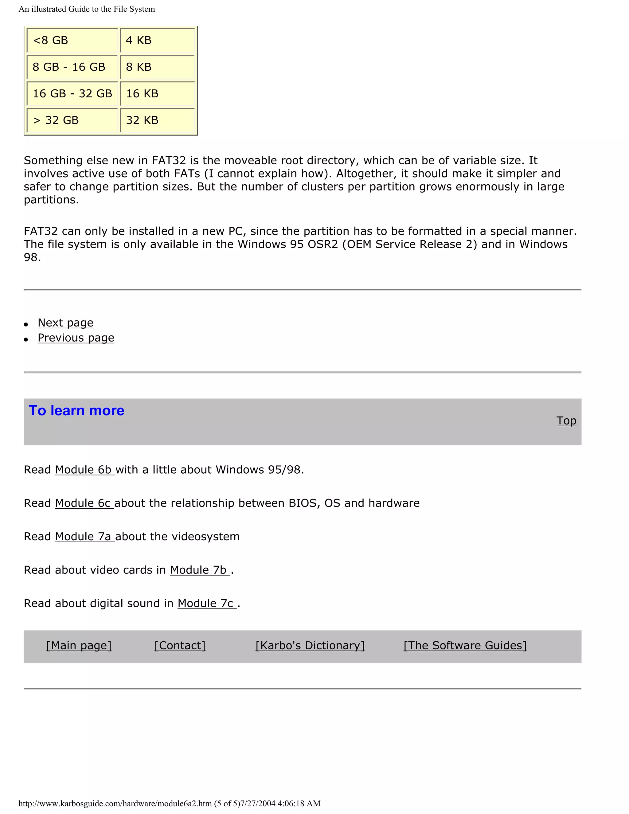 An illustrated Guide to the File System


     <8 GB                    4 KB

     8 GB - 16 GB             8 KB

     16 GB - 32 GB            16 KB

     > 32 GB                  32 KB


 Something else new in FAT32 is the moveable root directory, which can be of variable size. It
 involves active use of both FATs (I cannot explain how). Altogether, it should make it simpler and
 safer to change partition sizes. But the number of clusters per partition grows enormously in large
 partitions.

 FAT32 can only be installed in a new PC, since the partition has to be formatted in a special manner.
 The file system is only available in the Windows 95 OSR2 (OEM Service Release 2) and in Windows
 98.




 q    Next page
 q    Previous page




     To learn more
                                                                                                            Top



 Read Module 6b with a little about Windows 95/98.


 Read Module 6c about the relationship between BIOS, OS and hardware


 Read Module 7a about the videosystem


 Read about video cards in Module 7b .


 Read about digital sound in Module 7c .


       [Main page]                    [Contact]              [Karbo's Dictionary]   [The Software Guides]




http://www.karbosguide.com/hardware/module6a2.htm (5 of 5)7/27/2004 4:06:18 AM
 