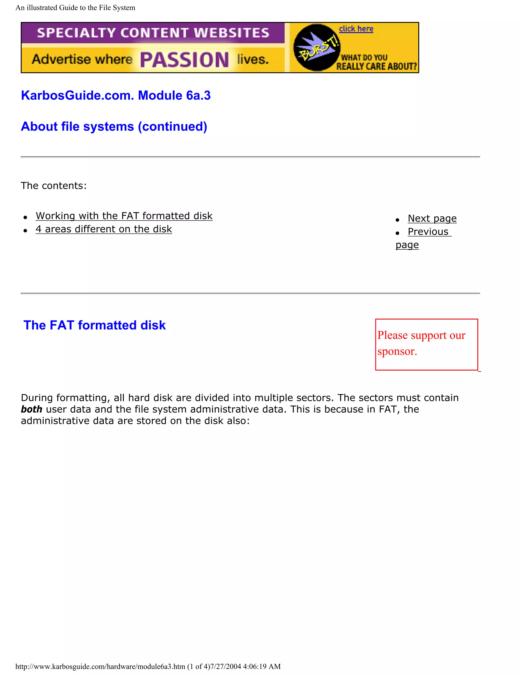 An illustrated Guide to the File System




 KarbosGuide.com. Module 6a.3

 About file systems (continued)



 The contents:


  q   Working with the FAT formatted disk                                           q Next page
  q   4 areas different on the disk                                                 q Previous
                                                                                    page




  The FAT formatted disk
                                                                                 Please support our
                                                                                 sponsor.


 During formatting, all hard disk are divided into multiple sectors. The sectors must contain
 both user data and the file system administrative data. This is because in FAT, the
 administrative data are stored on the disk also:




http://www.karbosguide.com/hardware/module6a3.htm (1 of 4)7/27/2004 4:06:19 AM
 