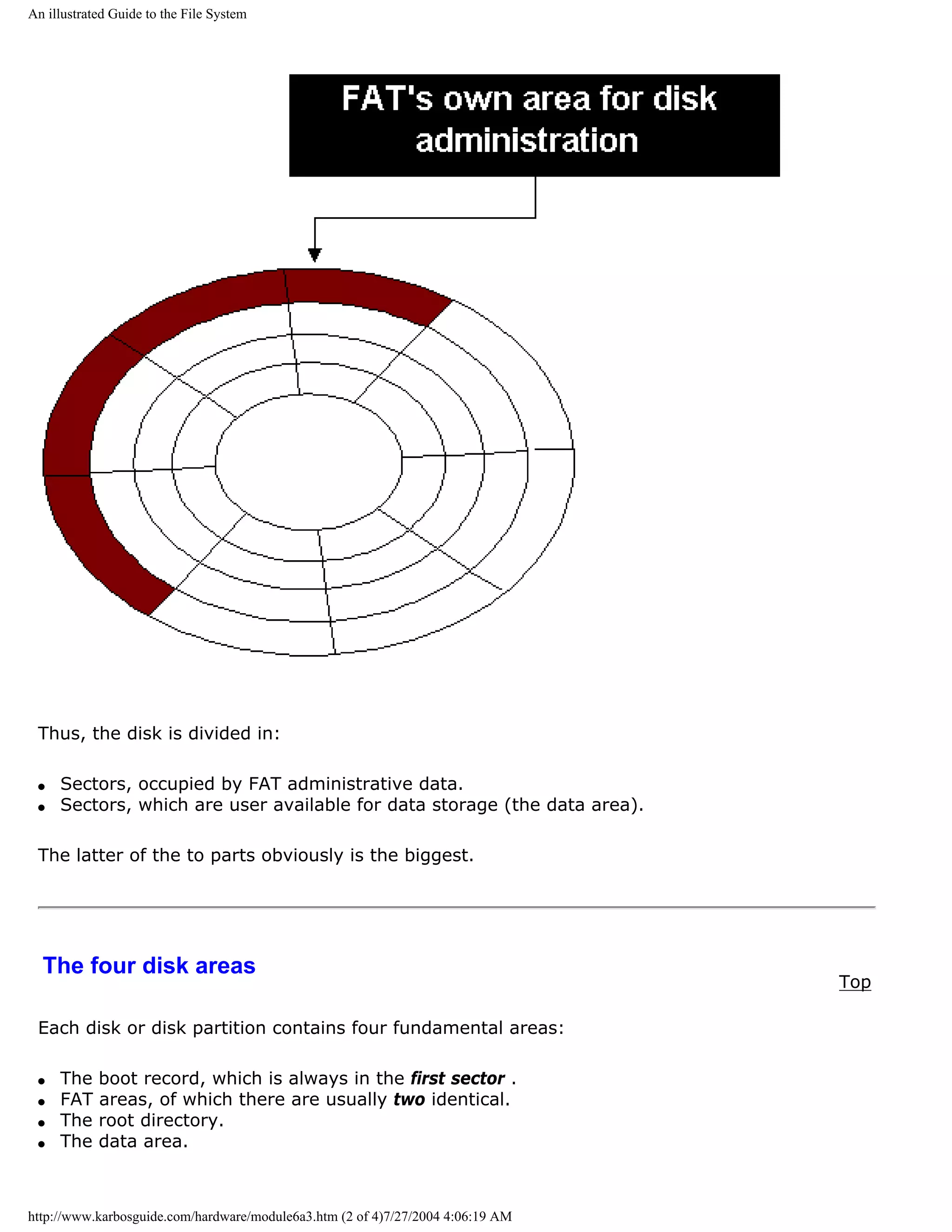 An illustrated Guide to the File System




 Thus, the disk is divided in:

 q   Sectors, occupied by FAT administrative data.
 q   Sectors, which are user available for data storage (the data area).

 The latter of the to parts obviously is the biggest.




  The four disk areas
                                                                                 Top

 Each disk or disk partition contains four fundamental areas:

 q   The    boot record, which is always in the first sector .
 q   FAT    areas, of which there are usually two identical.
 q   The    root directory.
 q   The    data area.



http://www.karbosguide.com/hardware/module6a3.htm (2 of 4)7/27/2004 4:06:19 AM
 