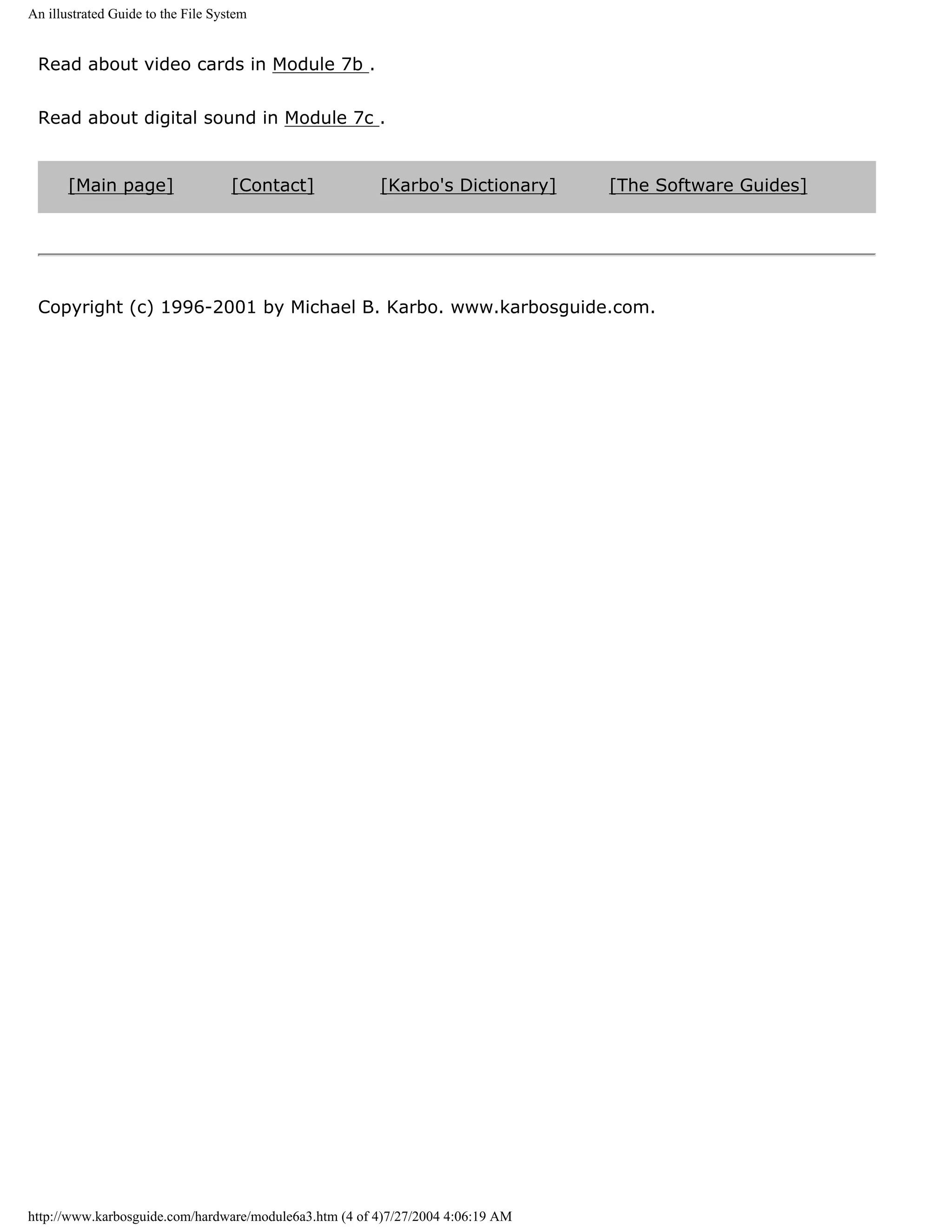 An illustrated Guide to the File System


 Read about video cards in Module 7b .


 Read about digital sound in Module 7c .


       [Main page]                  [Contact]           [Karbo's Dictionary]     [The Software Guides]




 Copyright (c) 1996-2001 by Michael B. Karbo. www.karbosguide.com.




http://www.karbosguide.com/hardware/module6a3.htm (4 of 4)7/27/2004 4:06:19 AM
 