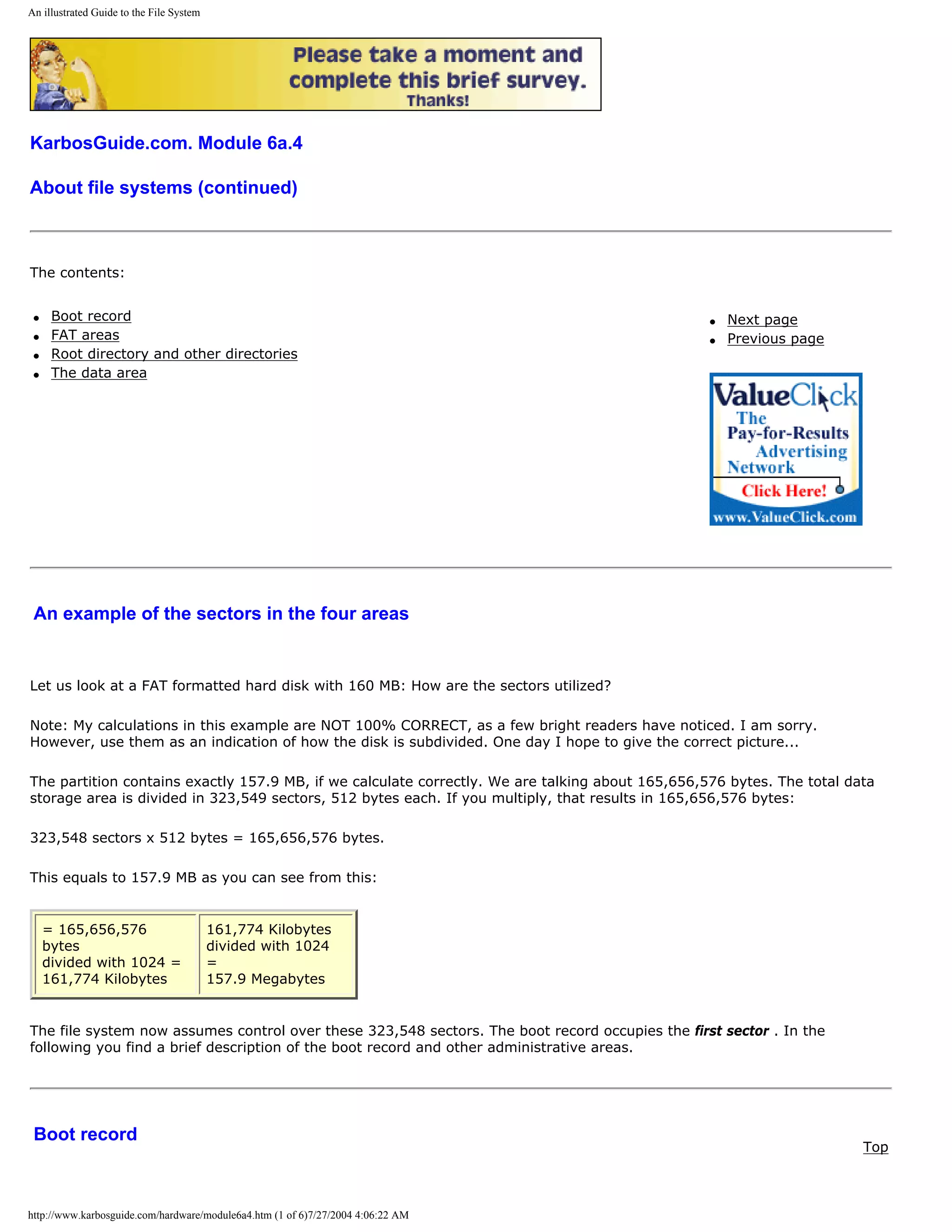 An illustrated Guide to the File System




KarbosGuide.com. Module 6a.4

About file systems (continued)



The contents:


 q    Boot record                                                                                 q   Next page
 q    FAT areas                                                                                   q   Previous page
 q    Root directory and other directories
 q    The data area




 An example of the sectors in the four areas


Let us look at a FAT formatted hard disk with 160 MB: How are the sectors utilized?

Note: My calculations in this example are NOT 100% CORRECT, as a few bright readers have noticed. I am sorry.
However, use them as an indication of how the disk is subdivided. One day I hope to give the correct picture...

The partition contains exactly 157.9 MB, if we calculate correctly. We are talking about 165,656,576 bytes. The total data
storage area is divided in 323,549 sectors, 512 bytes each. If you multiply, that results in 165,656,576 bytes:

323,548 sectors x 512 bytes = 165,656,576 bytes.

This equals to 157.9 MB as you can see from this:


     = 165,656,576                        161,774 Kilobytes
     bytes                                divided with 1024
     divided with 1024 =                  =
     161,774 Kilobytes                    157.9 Megabytes


The file system now assumes control over these 323,548 sectors. The boot record occupies the first sector . In the
following you find a brief description of the boot record and other administrative areas.




 Boot record
                                                                                                                        Top



http://www.karbosguide.com/hardware/module6a4.htm (1 of 6)7/27/2004 4:06:22 AM
 