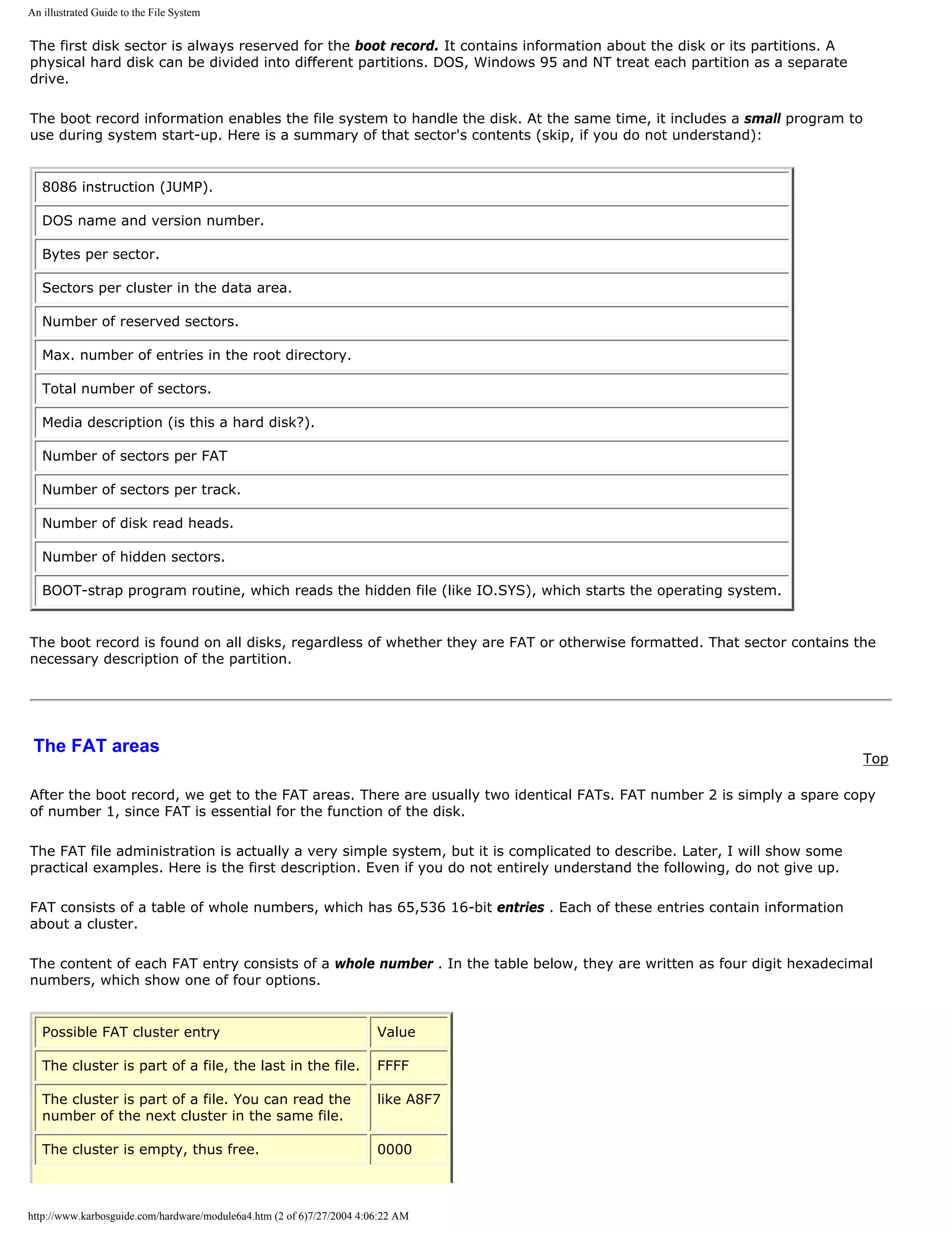 An illustrated Guide to the File System


The first disk sector is always reserved for the boot record. It contains information about the disk or its partitions. A
physical hard disk can be divided into different partitions. DOS, Windows 95 and NT treat each partition as a separate
drive.

The boot record information enables the file system to handle the disk. At the same time, it includes a small program to
use during system start-up. Here is a summary of that sector's contents (skip, if you do not understand):


   8086 instruction (JUMP).

   DOS name and version number.

   Bytes per sector.

   Sectors per cluster in the data area.

   Number of reserved sectors.

   Max. number of entries in the root directory.

   Total number of sectors.

   Media description (is this a hard disk?).

   Number of sectors per FAT

   Number of sectors per track.

   Number of disk read heads.

   Number of hidden sectors.

   BOOT-strap program routine, which reads the hidden file (like IO.SYS), which starts the operating system.


The boot record is found on all disks, regardless of whether they are FAT or otherwise formatted. That sector contains the
necessary description of the partition.




 The FAT areas
                                                                                                                            Top

After the boot record, we get to the FAT areas. There are usually two identical FATs. FAT number 2 is simply a spare copy
of number 1, since FAT is essential for the function of the disk.

The FAT file administration is actually a very simple system, but it is complicated to describe. Later, I will show some
practical examples. Here is the first description. Even if you do not entirely understand the following, do not give up.

FAT consists of a table of whole numbers, which has 65,536 16-bit entries . Each of these entries contain information
about a cluster.

The content of each FAT entry consists of a whole number . In the table below, they are written as four digit hexadecimal
numbers, which show one of four options.


   Possible FAT cluster entry                                          Value

   The cluster is part of a file, the last in the file.                FFFF

   The cluster is part of a file. You can read the                     like A8F7
   number of the next cluster in the same file.

   The cluster is empty, thus free.                                    0000



http://www.karbosguide.com/hardware/module6a4.htm (2 of 6)7/27/2004 4:06:22 AM
 