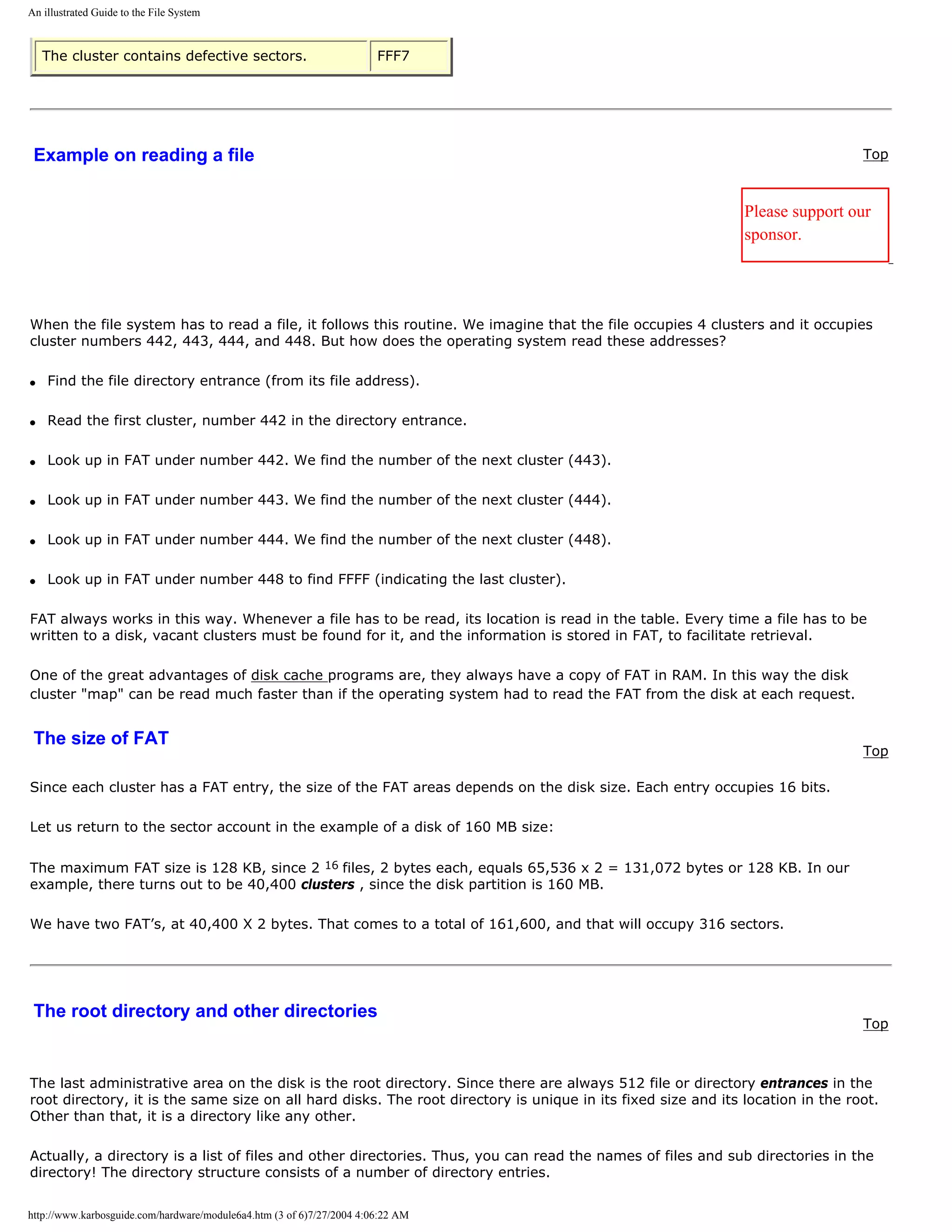 An illustrated Guide to the File System



    The cluster contains defective sectors.                            FFF7




 Example on reading a file                                                                                                      Top



                                                                                                              Please support our
                                                                                                              sponsor.




When the file system has to read a file, it follows this routine. We imagine that the file occupies 4 clusters and it occupies
cluster numbers 442, 443, 444, and 448. But how does the operating system read these addresses?

q   Find the file directory entrance (from its file address).

q   Read the first cluster, number 442 in the directory entrance.

q   Look up in FAT under number 442. We find the number of the next cluster (443).

q   Look up in FAT under number 443. We find the number of the next cluster (444).

q   Look up in FAT under number 444. We find the number of the next cluster (448).

q   Look up in FAT under number 448 to find FFFF (indicating the last cluster).

FAT always works in this way. Whenever a file has to be read, its location is read in the table. Every time a file has to be
written to a disk, vacant clusters must be found for it, and the information is stored in FAT, to facilitate retrieval.

One of the great advantages of disk cache programs are, they always have a copy of FAT in RAM. In this way the disk
cluster "map" can be read much faster than if the operating system had to read the FAT from the disk at each request.


 The size of FAT
                                                                                                                                Top

Since each cluster has a FAT entry, the size of the FAT areas depends on the disk size. Each entry occupies 16 bits.

Let us return to the sector account in the example of a disk of 160 MB size:

The maximum FAT size is 128 KB, since 2 16 files, 2 bytes each, equals 65,536 x 2 = 131,072 bytes or 128 KB. In our
example, there turns out to be 40,400 clusters , since the disk partition is 160 MB.

We have two FAT’s, at 40,400 X 2 bytes. That comes to a total of 161,600, and that will occupy 316 sectors.




 The root directory and other directories
                                                                                                                                Top



The last administrative area on the disk is the root directory. Since there are always 512 file or directory entrances in the
root directory, it is the same size on all hard disks. The root directory is unique in its fixed size and its location in the root.
Other than that, it is a directory like any other.

Actually, a directory is a list of files and other directories. Thus, you can read the names of files and sub directories in the
directory! The directory structure consists of a number of directory entries.


http://www.karbosguide.com/hardware/module6a4.htm (3 of 6)7/27/2004 4:06:22 AM
 