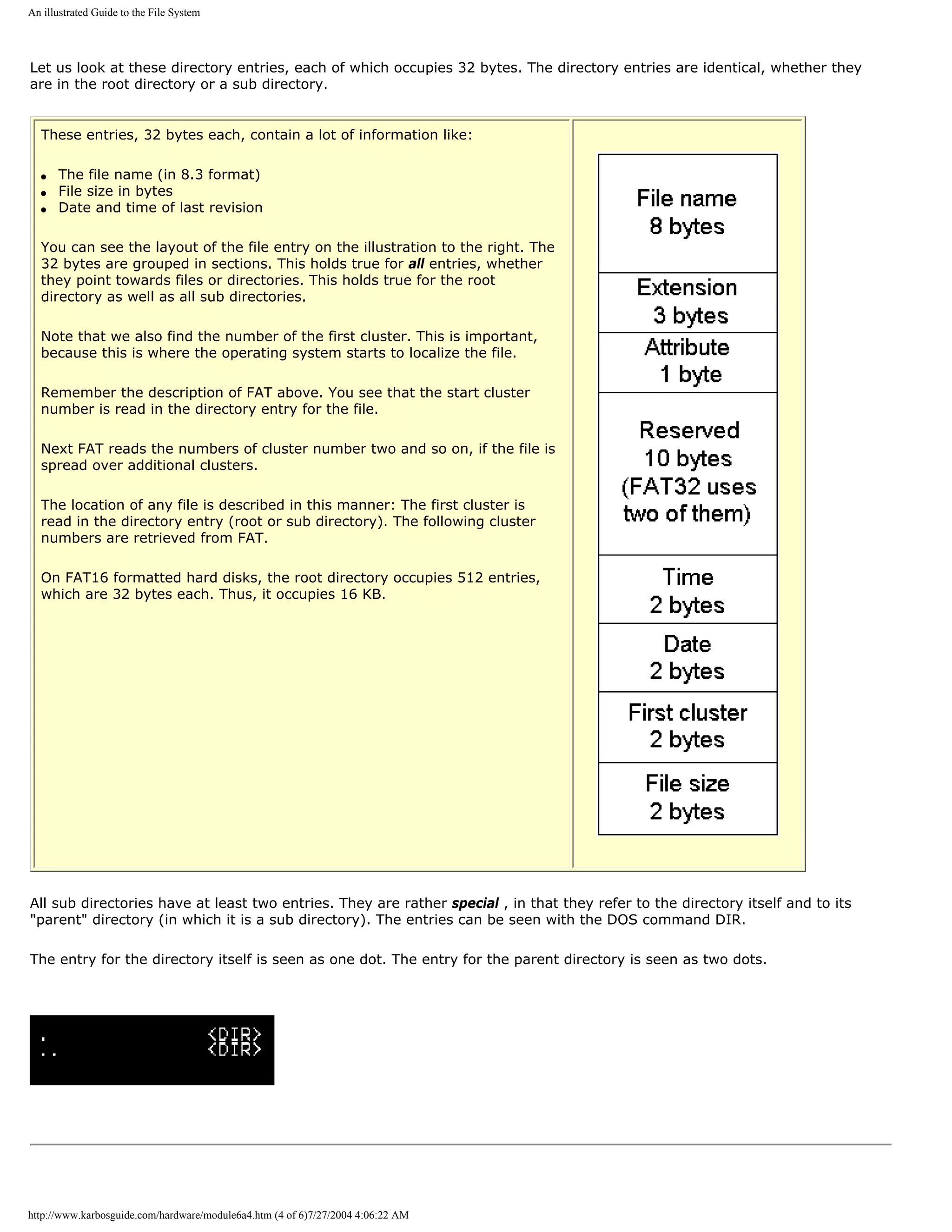 An illustrated Guide to the File System




Let us look at these directory entries, each of which occupies 32 bytes. The directory entries are identical, whether they
are in the root directory or a sub directory.


  These entries, 32 bytes each, contain a lot of information like:

  q   The file name (in 8.3 format)
  q   File size in bytes
  q   Date and time of last revision

  You can see the layout of the file entry on the illustration to the right. The
  32 bytes are grouped in sections. This holds true for all entries, whether
  they point towards files or directories. This holds true for the root
  directory as well as all sub directories.

  Note that we also find the number of the first cluster. This is important,
  because this is where the operating system starts to localize the file.

  Remember the description of FAT above. You see that the start cluster
  number is read in the directory entry for the file.

  Next FAT reads the numbers of cluster number two and so on, if the file is
  spread over additional clusters.

  The location of any file is described in this manner: The first cluster is
  read in the directory entry (root or sub directory). The following cluster
  numbers are retrieved from FAT.

  On FAT16 formatted hard disks, the root directory occupies 512 entries,
  which are 32 bytes each. Thus, it occupies 16 KB.




All sub directories have at least two entries. They are rather special , in that they refer to the directory itself and to its
"parent" directory (in which it is a sub directory). The entries can be seen with the DOS command DIR.

The entry for the directory itself is seen as one dot. The entry for the parent directory is seen as two dots.




http://www.karbosguide.com/hardware/module6a4.htm (4 of 6)7/27/2004 4:06:22 AM
 