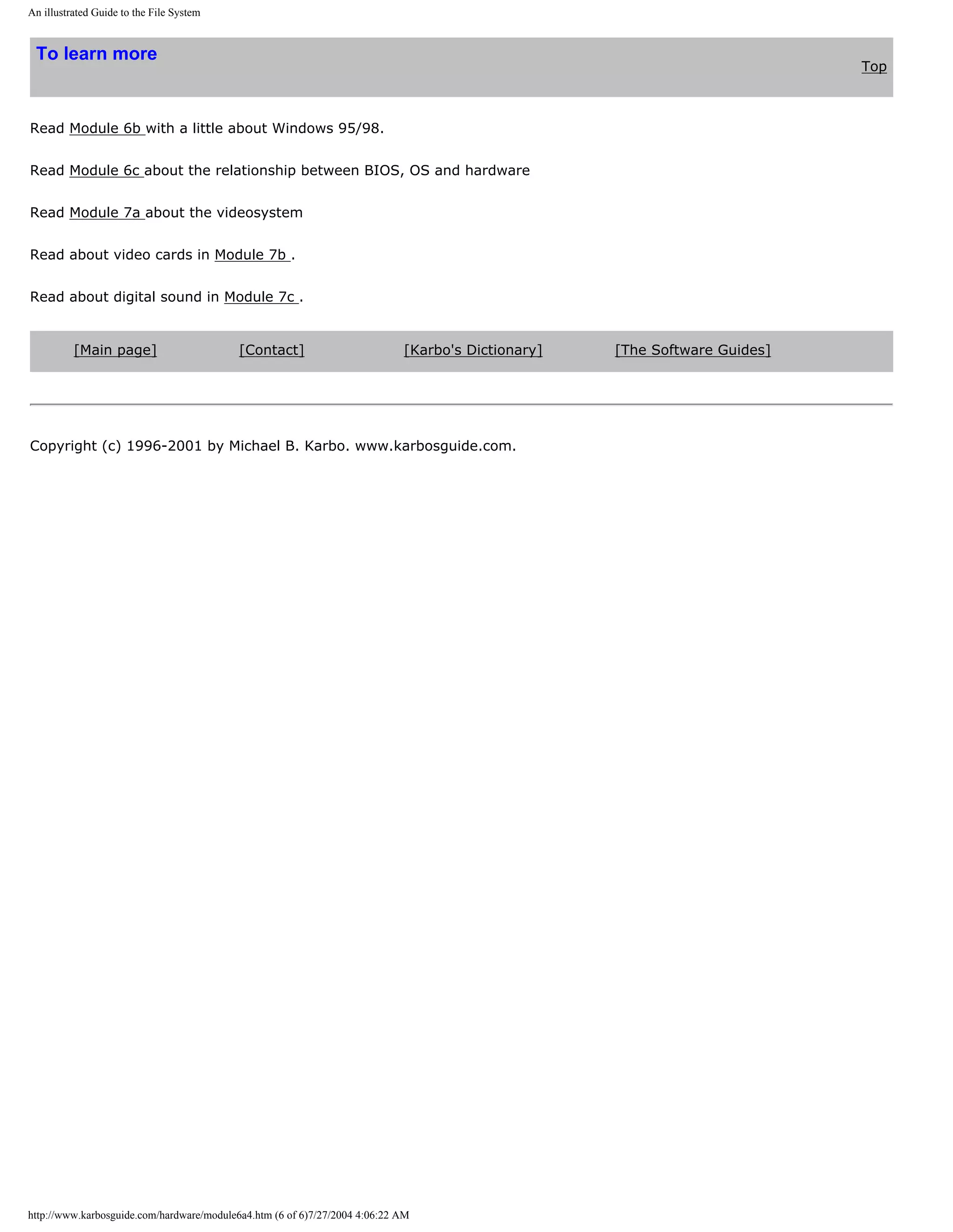 An illustrated Guide to the File System


 To learn more
                                                                                                                           Top



Read Module 6b with a little about Windows 95/98.


Read Module 6c about the relationship between BIOS, OS and hardware


Read Module 7a about the videosystem


Read about video cards in Module 7b .


Read about digital sound in Module 7c .


          [Main page]                      [Contact]                        [Karbo's Dictionary]   [The Software Guides]




Copyright (c) 1996-2001 by Michael B. Karbo. www.karbosguide.com.




http://www.karbosguide.com/hardware/module6a4.htm (6 of 6)7/27/2004 4:06:22 AM
 
