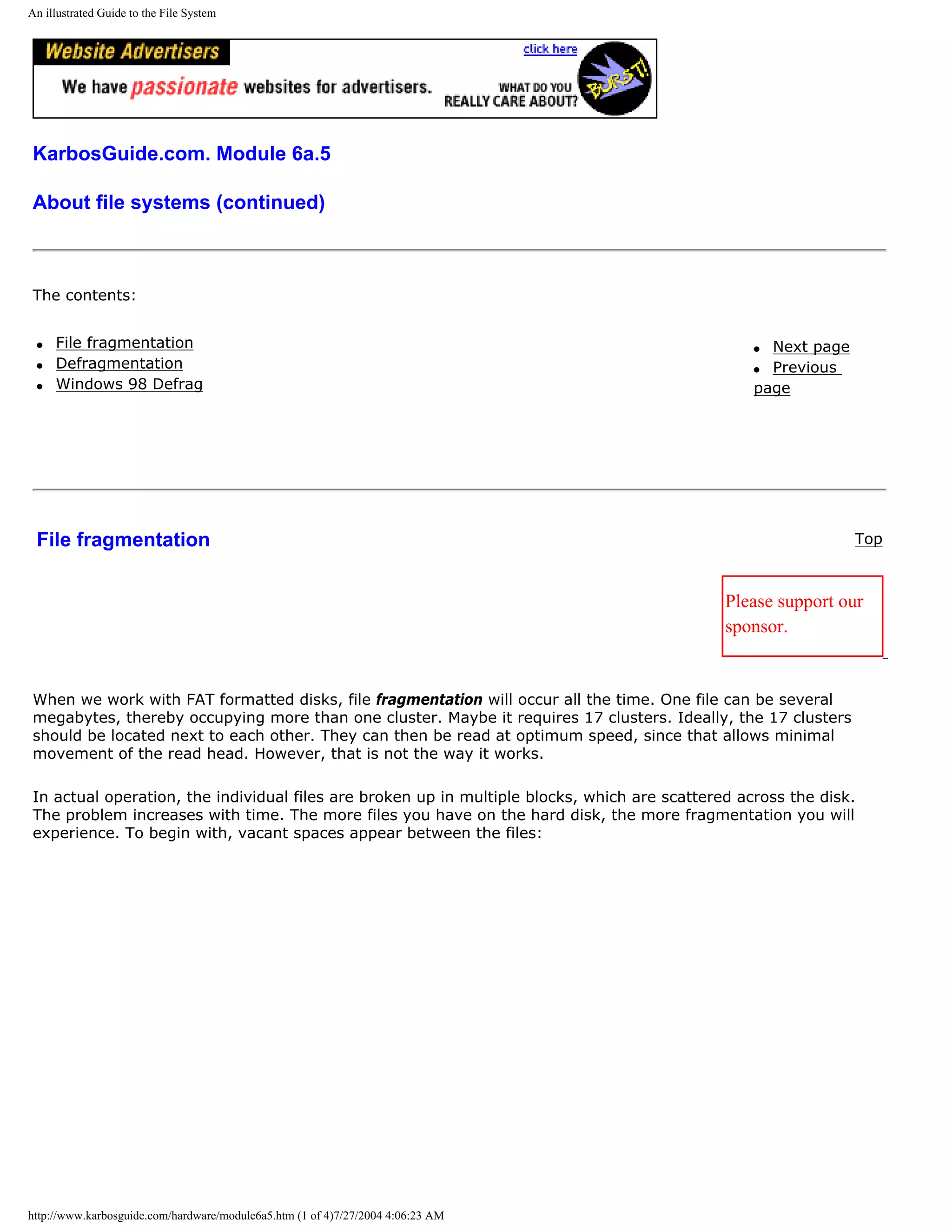 An illustrated Guide to the File System




KarbosGuide.com. Module 6a.5

About file systems (continued)



The contents:


 q   File fragmentation                                                                           q Next page
 q   Defragmentation                                                                              q Previous
 q   Windows 98 Defrag                                                                            page




 File fragmentation                                                                                             Top



                                                                                              Please support our
                                                                                              sponsor.


When we work with FAT formatted disks, file fragmentation will occur all the time. One file can be several
megabytes, thereby occupying more than one cluster. Maybe it requires 17 clusters. Ideally, the 17 clusters
should be located next to each other. They can then be read at optimum speed, since that allows minimal
movement of the read head. However, that is not the way it works.

In actual operation, the individual files are broken up in multiple blocks, which are scattered across the disk.
The problem increases with time. The more files you have on the hard disk, the more fragmentation you will
experience. To begin with, vacant spaces appear between the files:




http://www.karbosguide.com/hardware/module6a5.htm (1 of 4)7/27/2004 4:06:23 AM
 