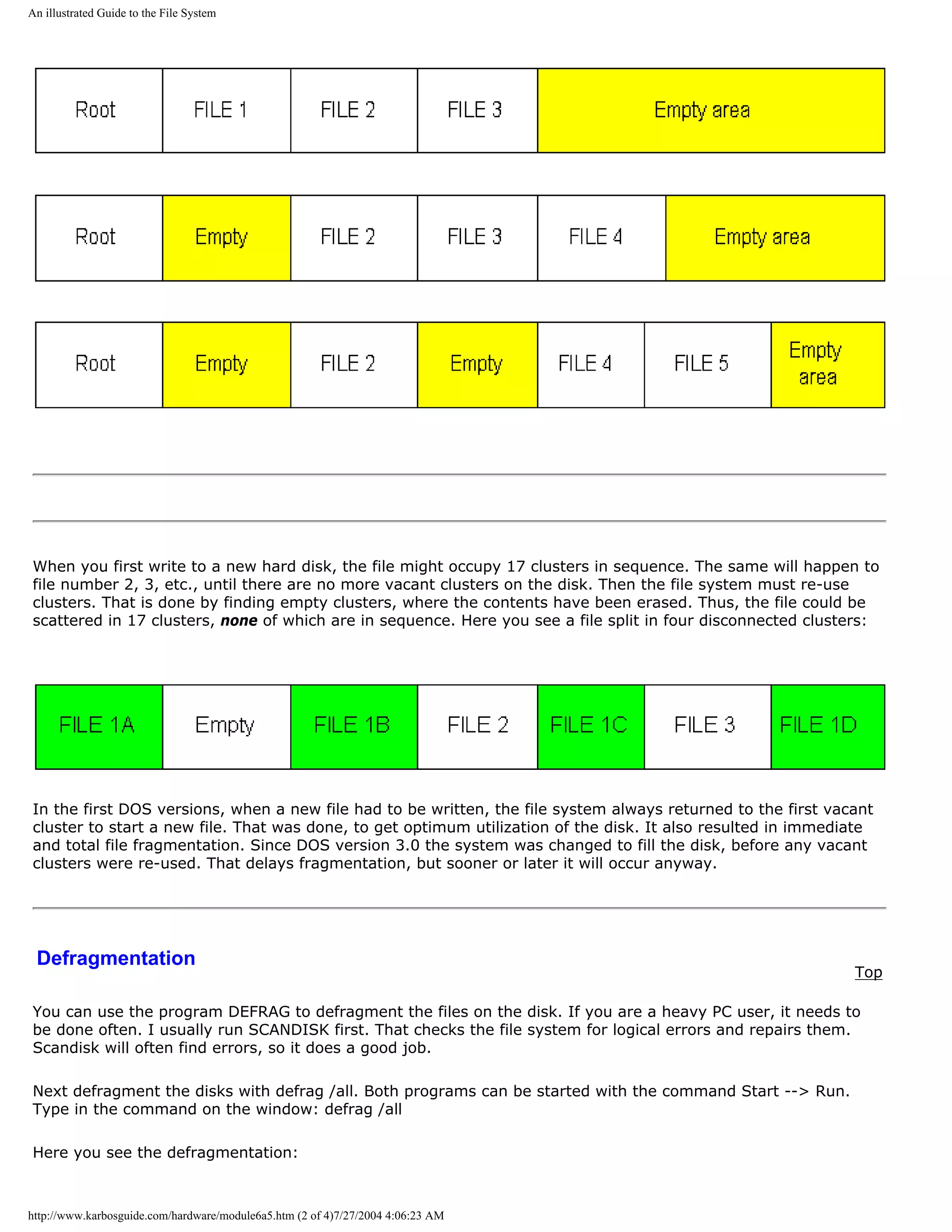 An illustrated Guide to the File System




When you first write to a new hard disk, the file might occupy 17 clusters in sequence. The same will happen to
file number 2, 3, etc., until there are no more vacant clusters on the disk. Then the file system must re-use
clusters. That is done by finding empty clusters, where the contents have been erased. Thus, the file could be
scattered in 17 clusters, none of which are in sequence. Here you see a file split in four disconnected clusters:




In the first DOS versions, when a new file had to be written, the file system always returned to the first vacant
cluster to start a new file. That was done, to get optimum utilization of the disk. It also resulted in immediate
and total file fragmentation. Since DOS version 3.0 the system was changed to fill the disk, before any vacant
clusters were re-used. That delays fragmentation, but sooner or later it will occur anyway.




 Defragmentation
                                                                                                              Top

You can use the program DEFRAG to defragment the files on the disk. If you are a heavy PC user, it needs to
be done often. I usually run SCANDISK first. That checks the file system for logical errors and repairs them.
Scandisk will often find errors, so it does a good job.

Next defragment the disks with defrag /all. Both programs can be started with the command Start --> Run.
Type in the command on the window: defrag /all

Here you see the defragmentation:



http://www.karbosguide.com/hardware/module6a5.htm (2 of 4)7/27/2004 4:06:23 AM
 