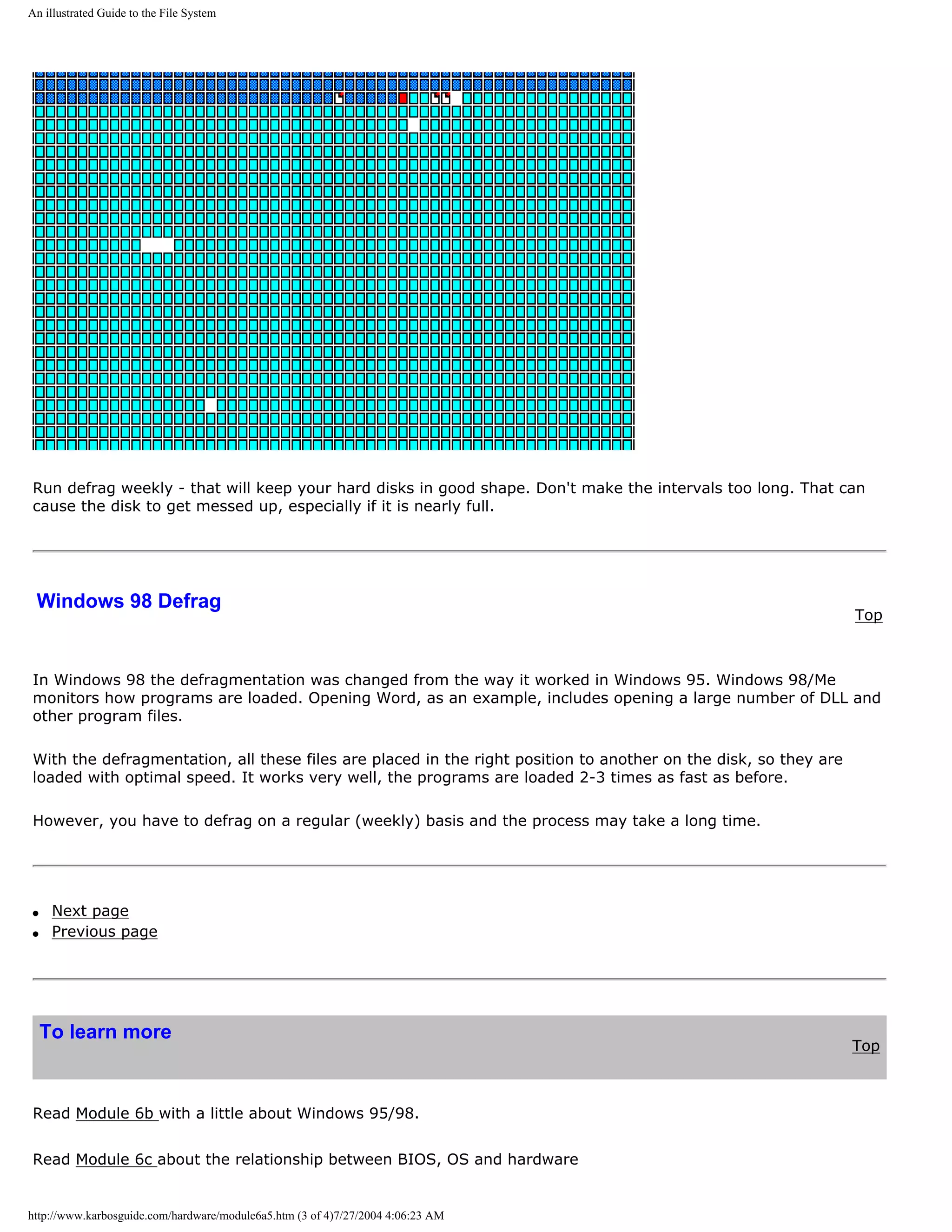 An illustrated Guide to the File System




Run defrag weekly - that will keep your hard disks in good shape. Don't make the intervals too long. That can
cause the disk to get messed up, especially if it is nearly full.




 Windows 98 Defrag
                                                                                                                 Top



In Windows 98 the defragmentation was changed from the way it worked in Windows 95. Windows 98/Me
monitors how programs are loaded. Opening Word, as an example, includes opening a large number of DLL and
other program files.

With the defragmentation, all these files are placed in the right position to another on the disk, so they are
loaded with optimal speed. It works very well, the programs are loaded 2-3 times as fast as before.

However, you have to defrag on a regular (weekly) basis and the process may take a long time.




q    Next page
q    Previous page




    To learn more
                                                                                                                 Top



Read Module 6b with a little about Windows 95/98.


Read Module 6c about the relationship between BIOS, OS and hardware


http://www.karbosguide.com/hardware/module6a5.htm (3 of 4)7/27/2004 4:06:23 AM
 