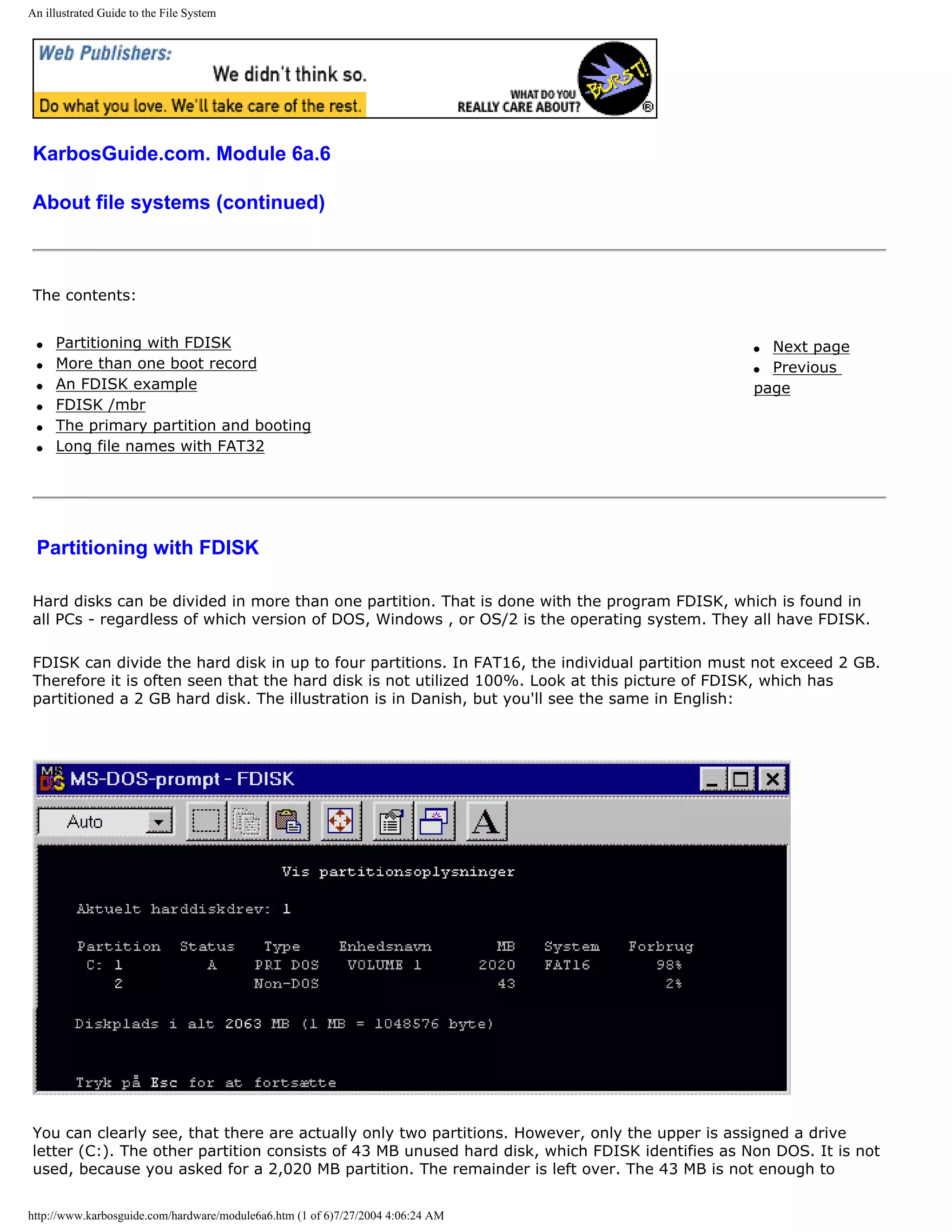 An illustrated Guide to the File System




KarbosGuide.com. Module 6a.6

About file systems (continued)



The contents:


 q   Partitioning with FDISK                                                                    q Next page
 q   More than one boot record                                                                  q Previous
 q   An FDISK example                                                                           page
 q   FDISK /mbr
 q   The primary partition and booting
 q   Long file names with FAT32




 Partitioning with FDISK

Hard disks can be divided in more than one partition. That is done with the program FDISK, which is found in
all PCs - regardless of which version of DOS, Windows , or OS/2 is the operating system. They all have FDISK.

FDISK can divide the hard disk in up to four partitions. In FAT16, the individual partition must not exceed 2 GB.
Therefore it is often seen that the hard disk is not utilized 100%. Look at this picture of FDISK, which has
partitioned a 2 GB hard disk. The illustration is in Danish, but you'll see the same in English:




You can clearly see, that there are actually only two partitions. However, only the upper is assigned a drive
letter (C:). The other partition consists of 43 MB unused hard disk, which FDISK identifies as Non DOS. It is not
used, because you asked for a 2,020 MB partition. The remainder is left over. The 43 MB is not enough to


http://www.karbosguide.com/hardware/module6a6.htm (1 of 6)7/27/2004 4:06:24 AM
 
