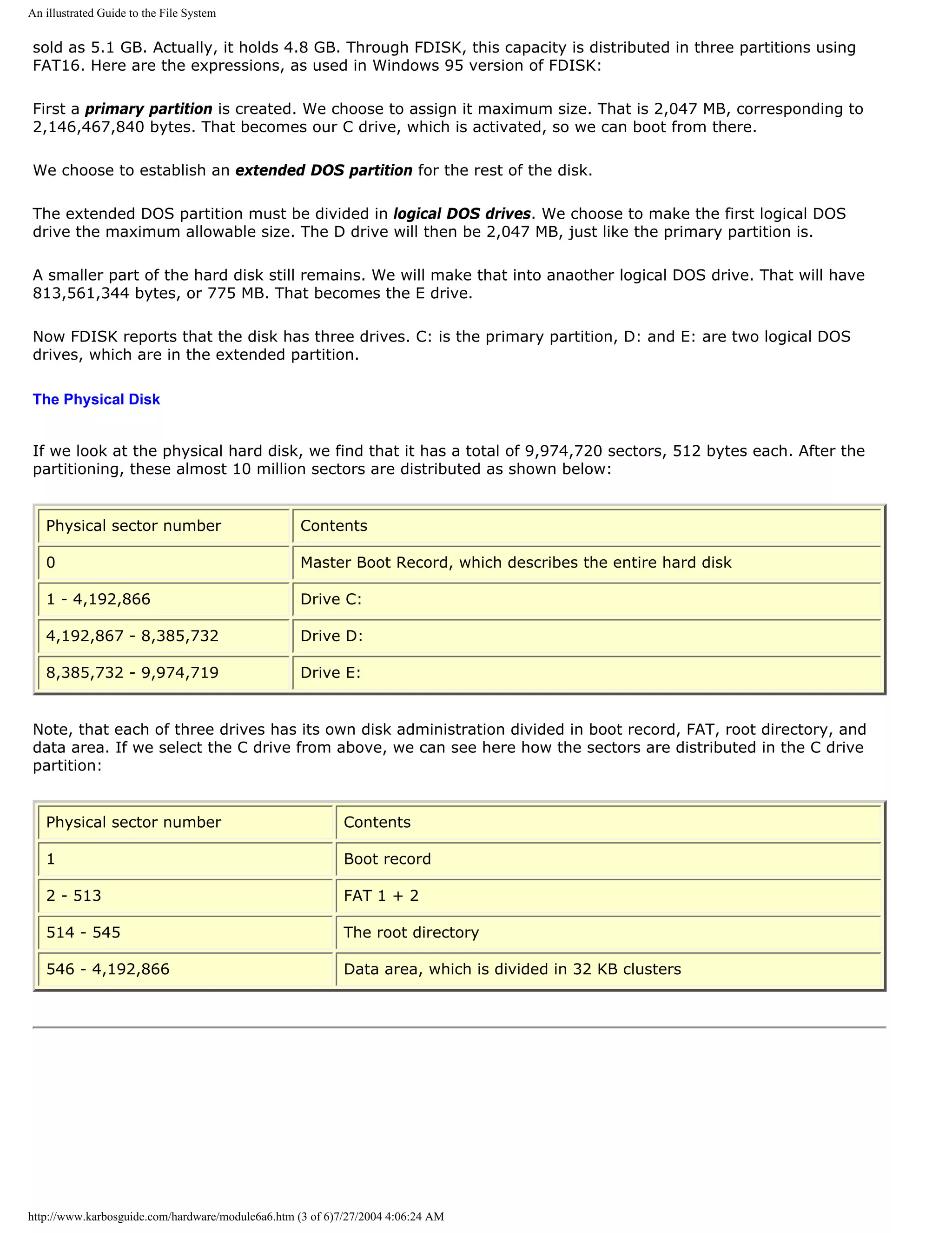 An illustrated Guide to the File System

sold as 5.1 GB. Actually, it holds 4.8 GB. Through FDISK, this capacity is distributed in three partitions using
FAT16. Here are the expressions, as used in Windows 95 version of FDISK:

First a primary partition is created. We choose to assign it maximum size. That is 2,047 MB, corresponding to
2,146,467,840 bytes. That becomes our C drive, which is activated, so we can boot from there.

We choose to establish an extended DOS partition for the rest of the disk.

The extended DOS partition must be divided in logical DOS drives. We choose to make the first logical DOS
drive the maximum allowable size. The D drive will then be 2,047 MB, just like the primary partition is.

A smaller part of the hard disk still remains. We will make that into anaother logical DOS drive. That will have
813,561,344 bytes, or 775 MB. That becomes the E drive.

Now FDISK reports that the disk has three drives. C: is the primary partition, D: and E: are two logical DOS
drives, which are in the extended partition.

The Physical Disk


If we look at the physical hard disk, we find that it has a total of 9,974,720 sectors, 512 bytes each. After the
partitioning, these almost 10 million sectors are distributed as shown below:


   Physical sector number                          Contents

   0                                               Master Boot Record, which describes the entire hard disk

   1 - 4,192,866                                   Drive C:

   4,192,867 - 8,385,732                           Drive D:

   8,385,732 - 9,974,719                           Drive E:


Note, that each of three drives has its own disk administration divided in boot record, FAT, root directory, and
data area. If we select the C drive from above, we can see here how the sectors are distributed in the C drive
partition:


   Physical sector number                                  Contents

   1                                                       Boot record

   2 - 513                                                 FAT 1 + 2

   514 - 545                                               The root directory

   546 - 4,192,866                                         Data area, which is divided in 32 KB clusters




http://www.karbosguide.com/hardware/module6a6.htm (3 of 6)7/27/2004 4:06:24 AM
 