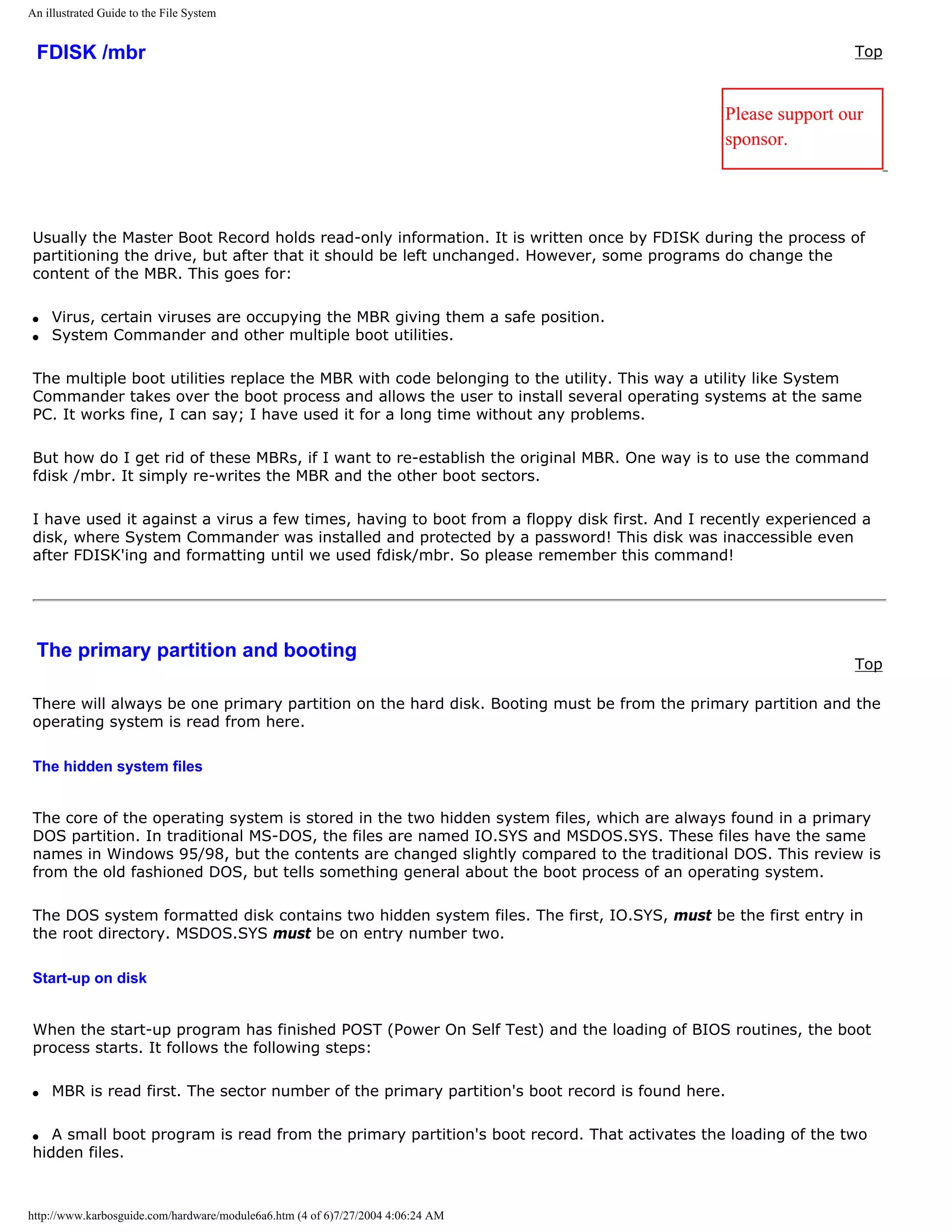 An illustrated Guide to the File System


 FDISK /mbr                                                                                                   Top



                                                                                             Please support our
                                                                                             sponsor.




Usually the Master Boot Record holds read-only information. It is written once by FDISK during the process of
partitioning the drive, but after that it should be left unchanged. However, some programs do change the
content of the MBR. This goes for:

q   Virus, certain viruses are occupying the MBR giving them a safe position.
q   System Commander and other multiple boot utilities.

The multiple boot utilities replace the MBR with code belonging to the utility. This way a utility like System
Commander takes over the boot process and allows the user to install several operating systems at the same
PC. It works fine, I can say; I have used it for a long time without any problems.

But how do I get rid of these MBRs, if I want to re-establish the original MBR. One way is to use the command
fdisk /mbr. It simply re-writes the MBR and the other boot sectors.

I have used it against a virus a few times, having to boot from a floppy disk first. And I recently experienced a
disk, where System Commander was installed and protected by a password! This disk was inaccessible even
after FDISK'ing and formatting until we used fdisk/mbr. So please remember this command!




 The primary partition and booting
                                                                                                              Top

There will always be one primary partition on the hard disk. Booting must be from the primary partition and the
operating system is read from here.

The hidden system files


The core of the operating system is stored in the two hidden system files, which are always found in a primary
DOS partition. In traditional MS-DOS, the files are named IO.SYS and MSDOS.SYS. These files have the same
names in Windows 95/98, but the contents are changed slightly compared to the traditional DOS. This review is
from the old fashioned DOS, but tells something general about the boot process of an operating system.

The DOS system formatted disk contains two hidden system files. The first, IO.SYS, must be the first entry in
the root directory. MSDOS.SYS must be on entry number two.

Start-up on disk


When the start-up program has finished POST (Power On Self Test) and the loading of BIOS routines, the boot
process starts. It follows the following steps:

q   MBR is read first. The sector number of the primary partition's boot record is found here.

q  A small boot program is read from the primary partition's boot record. That activates the loading of the two
hidden files.



http://www.karbosguide.com/hardware/module6a6.htm (4 of 6)7/27/2004 4:06:24 AM
 