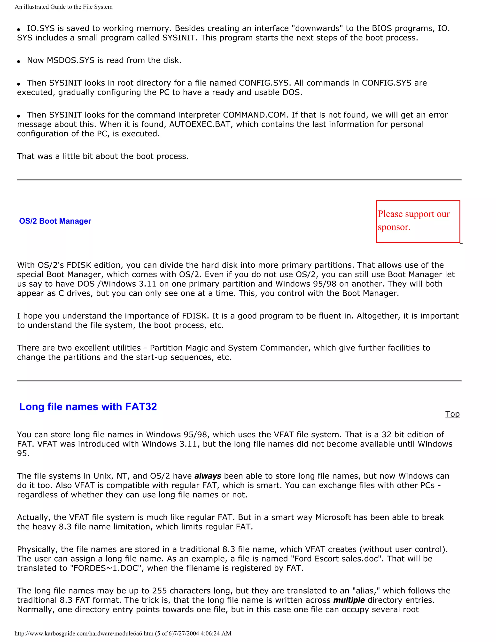 An illustrated Guide to the File System


q IO.SYS is saved to working memory. Besides creating an interface "downwards" to the BIOS programs, IO.
SYS includes a small program called SYSINIT. This program starts the next steps of the boot process.

q   Now MSDOS.SYS is read from the disk.

q Then SYSINIT looks in root directory for a file named CONFIG.SYS. All commands in CONFIG.SYS are
executed, gradually configuring the PC to have a ready and usable DOS.

q Then SYSINIT looks for the command interpreter COMMAND.COM. If that is not found, we will get an error
message about this. When it is found, AUTOEXEC.BAT, which contains the last information for personal
configuration of the PC, is executed.

That was a little bit about the boot process.




                                                                                             Please support our
 OS/2 Boot Manager
                                                                                             sponsor.


With OS/2's FDISK edition, you can divide the hard disk into more primary partitions. That allows use of the
special Boot Manager, which comes with OS/2. Even if you do not use OS/2, you can still use Boot Manager let
us say to have DOS /Windows 3.11 on one primary partition and Windows 95/98 on another. They will both
appear as C drives, but you can only see one at a time. This, you control with the Boot Manager.

I hope you understand the importance of FDISK. It is a good program to be fluent in. Altogether, it is important
to understand the file system, the boot process, etc.

There are two excellent utilities - Partition Magic and System Commander, which give further facilities to
change the partitions and the start-up sequences, etc.




 Long file names with FAT32
                                                                                                               Top

You can store long file names in Windows 95/98, which uses the VFAT file system. That is a 32 bit edition of
FAT. VFAT was introduced with Windows 3.11, but the long file names did not become available until Windows
95.

The file systems in Unix, NT, and OS/2 have always been able to store long file names, but now Windows can
do it too. Also VFAT is compatible with regular FAT, which is smart. You can exchange files with other PCs -
regardless of whether they can use long file names or not.

Actually, the VFAT file system is much like regular FAT. But in a smart way Microsoft has been able to break
the heavy 8.3 file name limitation, which limits regular FAT.

Physically, the file names are stored in a traditional 8.3 file name, which VFAT creates (without user control).
The user can assign a long file name. As an example, a file is named "Ford Escort sales.doc". That will be
translated to "FORDES~1.DOC", when the filename is registered by FAT.

The long file names may be up to 255 characters long, but they are translated to an "alias," which follows the
traditional 8.3 FAT format. The trick is, that the long file name is written across multiple directory entries.
Normally, one directory entry points towards one file, but in this case one file can occupy several root

http://www.karbosguide.com/hardware/module6a6.htm (5 of 6)7/27/2004 4:06:24 AM
 