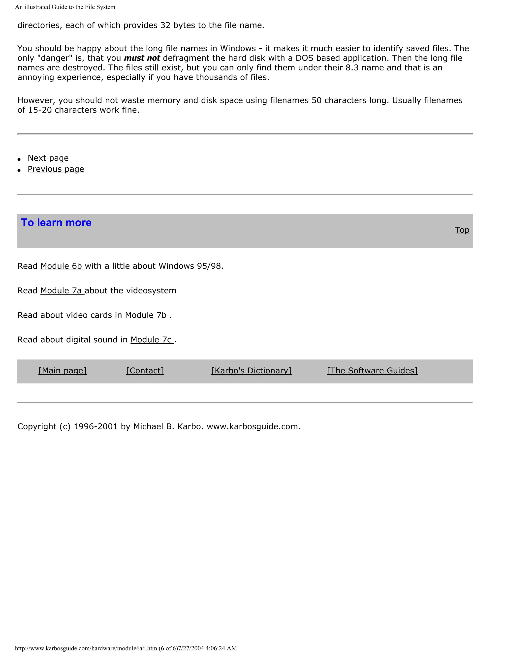 An illustrated Guide to the File System

directories, each of which provides 32 bytes to the file name.

You should be happy about the long file names in Windows - it makes it much easier to identify saved files. The
only "danger" is, that you must not defragment the hard disk with a DOS based application. Then the long file
names are destroyed. The files still exist, but you can only find them under their 8.3 name and that is an
annoying experience, especially if you have thousands of files.

However, you should not waste memory and disk space using filenames 50 characters long. Usually filenames
of 15-20 characters work fine.




q    Next page
q    Previous page




    To learn more
                                                                                                                   Top



Read Module 6b with a little about Windows 95/98.


Read Module 7a about the videosystem


Read about video cards in Module 7b .


Read about digital sound in Module 7c .


         [Main page]                      [Contact]                 [Karbo's Dictionary]   [The Software Guides]




Copyright (c) 1996-2001 by Michael B. Karbo. www.karbosguide.com.




http://www.karbosguide.com/hardware/module6a6.htm (6 of 6)7/27/2004 4:06:24 AM
 