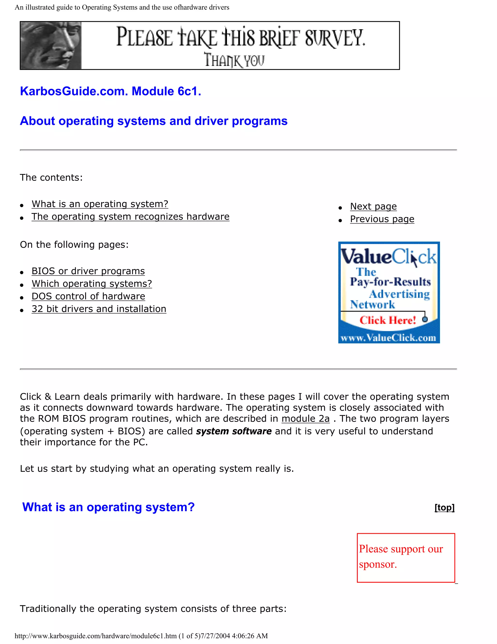 An illustrated guide to Operating Systems and the use ofhardware drivers




 KarbosGuide.com. Module 6c1.

 About operating systems and driver programs



 The contents:

 q   What is an operating system?                                                q   Next page
 q   The operating system recognizes hardware                                    q   Previous page

 On the following pages:

 q   BIOS or driver programs
 q   Which operating systems?
 q   DOS control of hardware
 q   32 bit drivers and installation




 Click & Learn deals primarily with hardware. In these pages I will cover the operating system
 as it connects downward towards hardware. The operating system is closely associated with
 the ROM BIOS program routines, which are described in module 2a . The two program layers
 (operating system + BIOS) are called system software and it is very useful to understand
 their importance for the PC.

 Let us start by studying what an operating system really is.



  What is an operating system?                                                                        [top]



                                                                                      Please support our
                                                                                      sponsor.


 Traditionally the operating system consists of three parts:

http://www.karbosguide.com/hardware/module6c1.htm (1 of 5)7/27/2004 4:06:26 AM
 