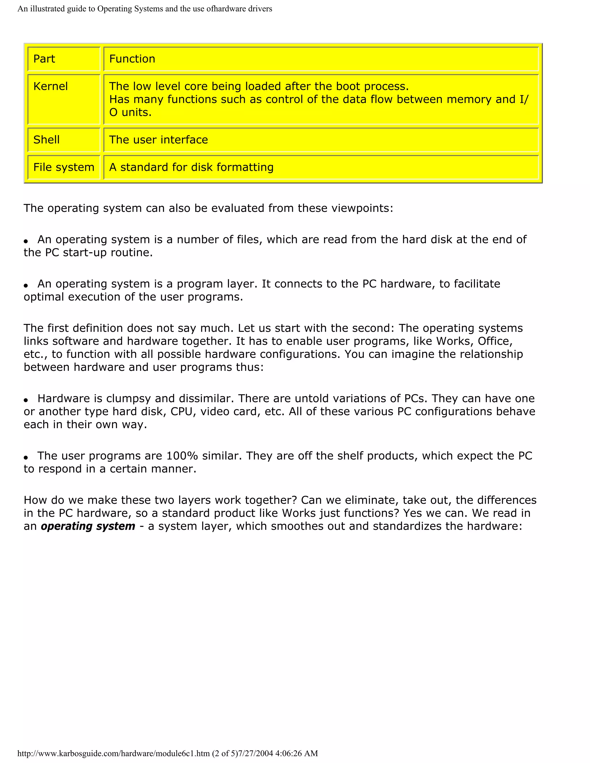 An illustrated guide to Operating Systems and the use ofhardware drivers




     Part                Function

     Kernel              The low level core being loaded after the boot process.
                         Has many functions such as control of the data flow between memory and I/
                         O units.

     Shell               The user interface

     File system         A standard for disk formatting


 The operating system can also be evaluated from these viewpoints:

 q An operating system is a number of files, which are read from the hard disk at the end of
 the PC start-up routine.

 q An operating system is a program layer. It connects to the PC hardware, to facilitate
 optimal execution of the user programs.

 The first definition does not say much. Let us start with the second: The operating systems
 links software and hardware together. It has to enable user programs, like Works, Office,
 etc., to function with all possible hardware configurations. You can imagine the relationship
 between hardware and user programs thus:

 q  Hardware is clumpsy and dissimilar. There are untold variations of PCs. They can have one
 or another type hard disk, CPU, video card, etc. All of these various PC configurations behave
 each in their own way.

 q  The user programs are 100% similar. They are off the shelf products, which expect the PC
 to respond in a certain manner.

 How do we make these two layers work together? Can we eliminate, take out, the differences
 in the PC hardware, so a standard product like Works just functions? Yes we can. We read in
 an operating system - a system layer, which smoothes out and standardizes the hardware:




http://www.karbosguide.com/hardware/module6c1.htm (2 of 5)7/27/2004 4:06:26 AM
 