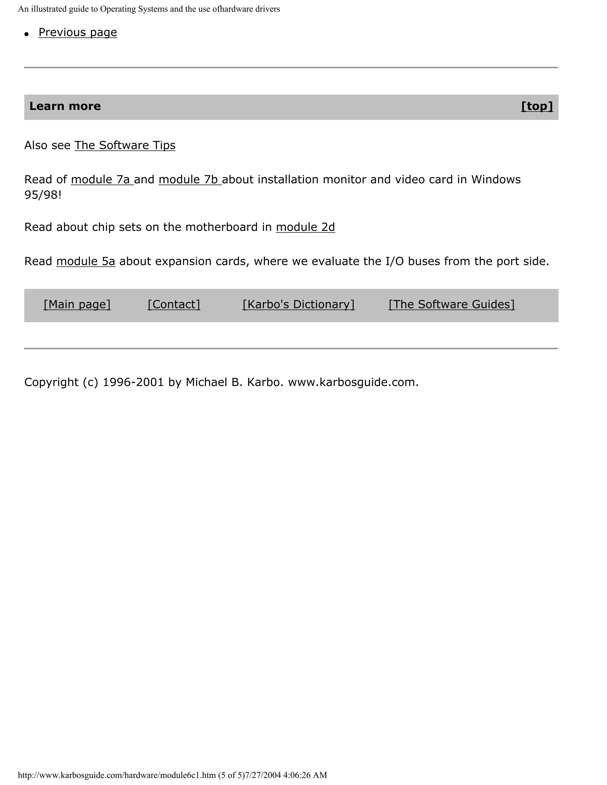 An illustrated guide to Operating Systems and the use ofhardware drivers

 q    Previous page




     Learn more                                                                                             [top]


 Also see The Software Tips


 Read of module 7a and module 7b about installation monitor and video card in Windows
 95/98!

 Read about chip sets on the motherboard in module 2d


 Read module 5a about expansion cards, where we evaluate the I/O buses from the port side.


       [Main page]                 [Contact]                 [Karbo's Dictionary]   [The Software Guides]




 Copyright (c) 1996-2001 by Michael B. Karbo. www.karbosguide.com.




http://www.karbosguide.com/hardware/module6c1.htm (5 of 5)7/27/2004 4:06:26 AM
 