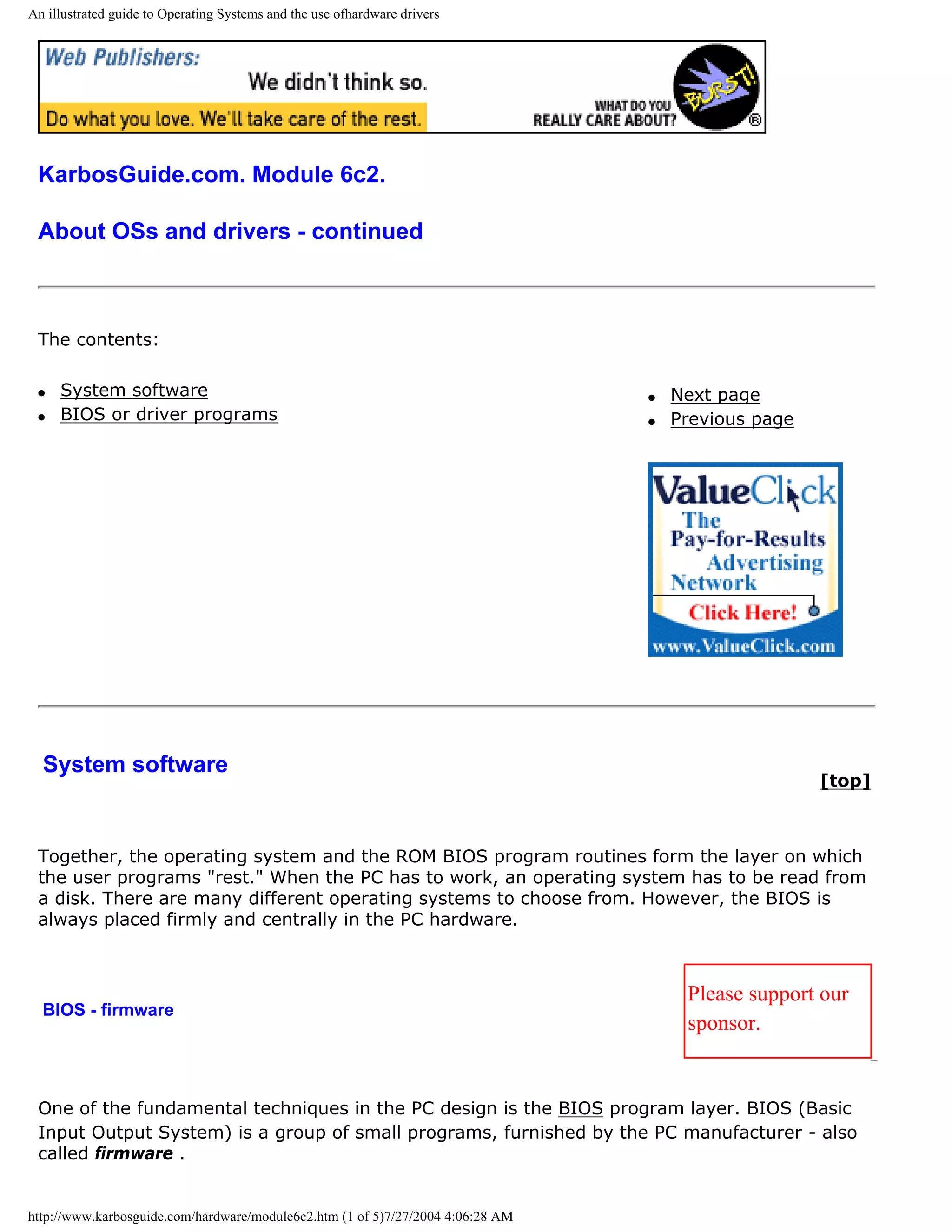 An illustrated guide to Operating Systems and the use ofhardware drivers




 KarbosGuide.com. Module 6c2.

 About OSs and drivers - continued



 The contents:

 q   System software                                                             q   Next page
 q   BIOS or driver programs                                                     q   Previous page




  System software
                                                                                                     [top]



 Together, the operating system and the ROM BIOS program routines form the layer on which
 the user programs "rest." When the PC has to work, an operating system has to be read from
 a disk. There are many different operating systems to choose from. However, the BIOS is
 always placed firmly and centrally in the PC hardware.



                                                                                      Please support our
  BIOS - firmware
                                                                                      sponsor.


 One of the fundamental techniques in the PC design is the BIOS program layer. BIOS (Basic
 Input Output System) is a group of small programs, furnished by the PC manufacturer - also
 called firmware .


http://www.karbosguide.com/hardware/module6c2.htm (1 of 5)7/27/2004 4:06:28 AM
 