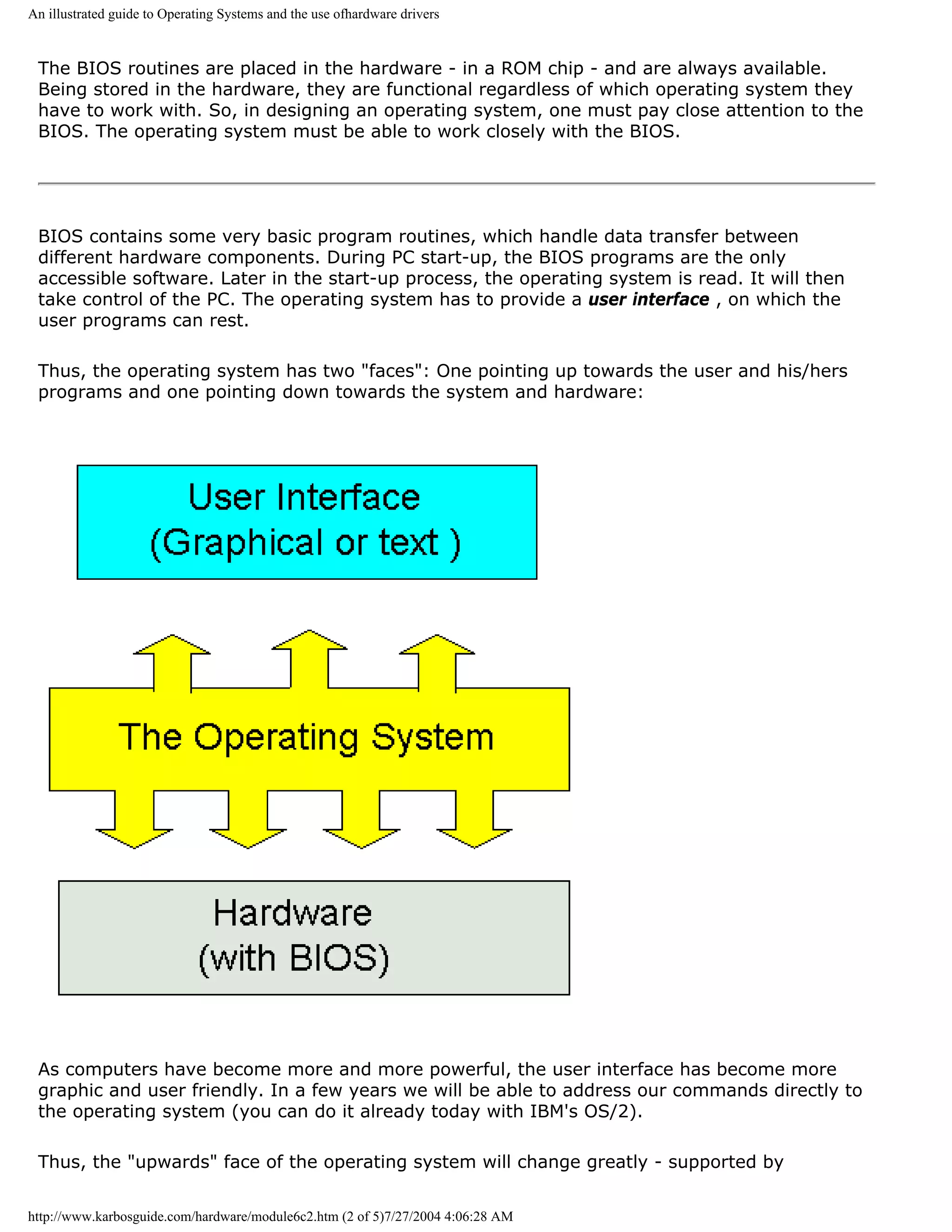 An illustrated guide to Operating Systems and the use ofhardware drivers


 The BIOS routines are placed in the hardware - in a ROM chip - and are always available.
 Being stored in the hardware, they are functional regardless of which operating system they
 have to work with. So, in designing an operating system, one must pay close attention to the
 BIOS. The operating system must be able to work closely with the BIOS.




 BIOS contains some very basic program routines, which handle data transfer between
 different hardware components. During PC start-up, the BIOS programs are the only
 accessible software. Later in the start-up process, the operating system is read. It will then
 take control of the PC. The operating system has to provide a user interface , on which the
 user programs can rest.

 Thus, the operating system has two "faces": One pointing up towards the user and his/hers
 programs and one pointing down towards the system and hardware:




 As computers have become more and more powerful, the user interface has become more
 graphic and user friendly. In a few years we will be able to address our commands directly to
 the operating system (you can do it already today with IBM's OS/2).

 Thus, the "upwards" face of the operating system will change greatly - supported by


http://www.karbosguide.com/hardware/module6c2.htm (2 of 5)7/27/2004 4:06:28 AM
 
