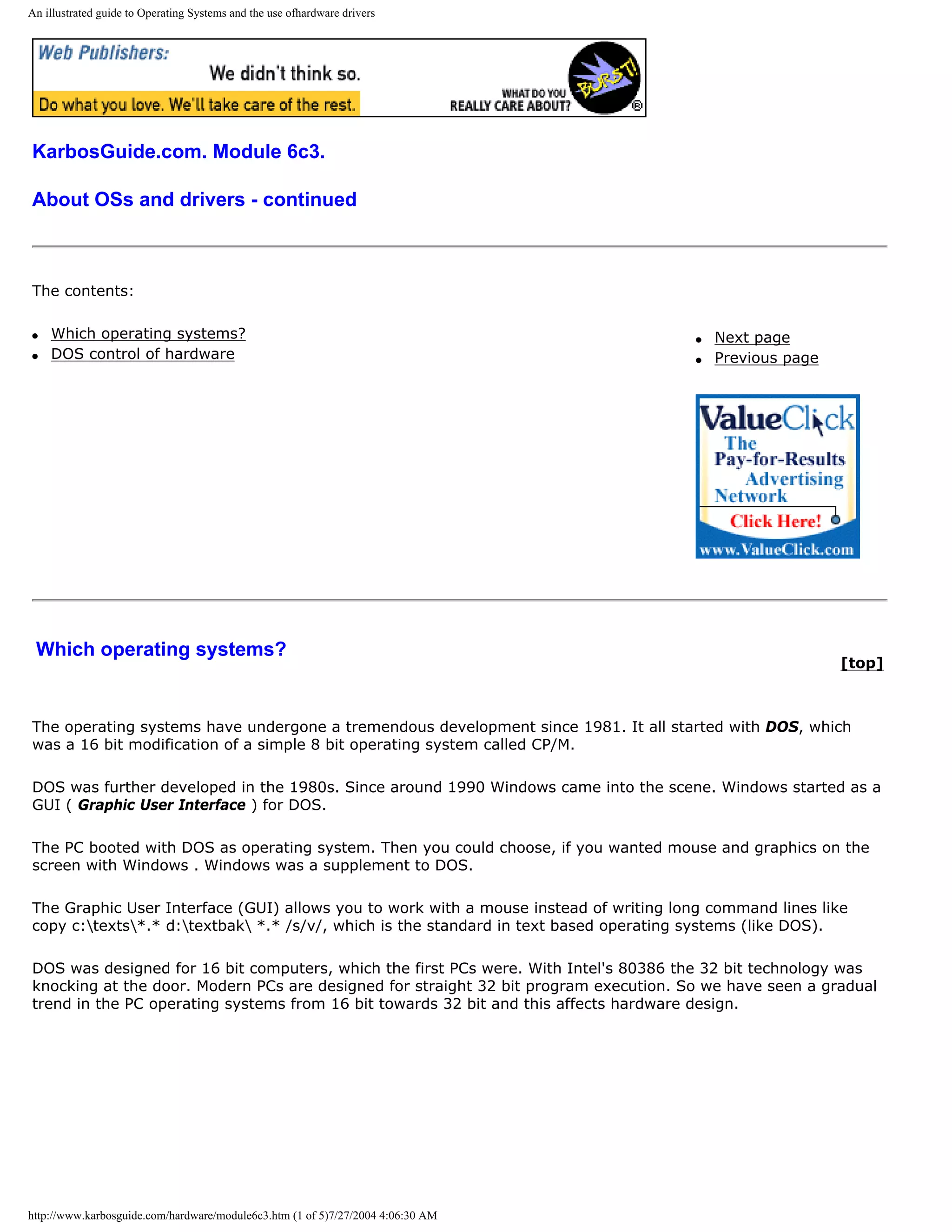 An illustrated guide to Operating Systems and the use ofhardware drivers




KarbosGuide.com. Module 6c3.

About OSs and drivers - continued



The contents:

q   Which operating systems?                                                           q   Next page
q   DOS control of hardware                                                            q   Previous page




 Which operating systems?
                                                                                                           [top]



The operating systems have undergone a tremendous development since 1981. It all started with DOS, which
was a 16 bit modification of a simple 8 bit operating system called CP/M.

DOS was further developed in the 1980s. Since around 1990 Windows came into the scene. Windows started as a
GUI ( Graphic User Interface ) for DOS.

The PC booted with DOS as operating system. Then you could choose, if you wanted mouse and graphics on the
screen with Windows . Windows was a supplement to DOS.

The Graphic User Interface (GUI) allows you to work with a mouse instead of writing long command lines like
copy c:texts*.* d:textbak *.* /s/v/, which is the standard in text based operating systems (like DOS).

DOS was designed for 16 bit computers, which the first PCs were. With Intel's 80386 the 32 bit technology was
knocking at the door. Modern PCs are designed for straight 32 bit program execution. So we have seen a gradual
trend in the PC operating systems from 16 bit towards 32 bit and this affects hardware design.




http://www.karbosguide.com/hardware/module6c3.htm (1 of 5)7/27/2004 4:06:30 AM
 