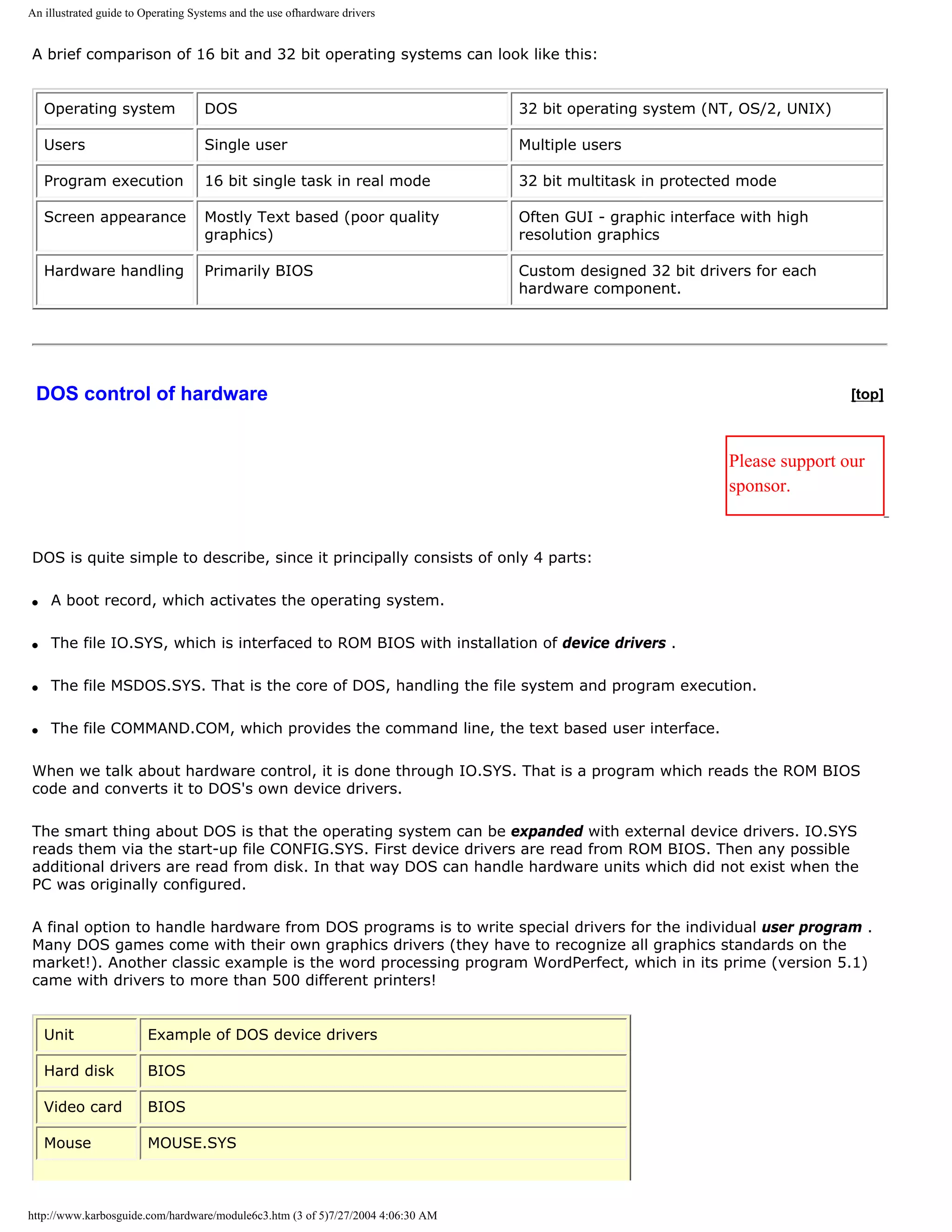 An illustrated guide to Operating Systems and the use ofhardware drivers


A brief comparison of 16 bit and 32 bit operating systems can look like this:


    Operating system                DOS                                          32 bit operating system (NT, OS/2, UNIX)

    Users                           Single user                                  Multiple users

    Program execution               16 bit single task in real mode              32 bit multitask in protected mode

    Screen appearance               Mostly Text based (poor quality              Often GUI - graphic interface with high
                                    graphics)                                    resolution graphics

    Hardware handling               Primarily BIOS                               Custom designed 32 bit drivers for each
                                                                                 hardware component.




 DOS control of hardware                                                                                                     [top]



                                                                                                             Please support our
                                                                                                             sponsor.


DOS is quite simple to describe, since it principally consists of only 4 parts:

q   A boot record, which activates the operating system.

q   The file IO.SYS, which is interfaced to ROM BIOS with installation of device drivers .

q   The file MSDOS.SYS. That is the core of DOS, handling the file system and program execution.

q   The file COMMAND.COM, which provides the command line, the text based user interface.

When we talk about hardware control, it is done through IO.SYS. That is a program which reads the ROM BIOS
code and converts it to DOS's own device drivers.

The smart thing about DOS is that the operating system can be expanded with external device drivers. IO.SYS
reads them via the start-up file CONFIG.SYS. First device drivers are read from ROM BIOS. Then any possible
additional drivers are read from disk. In that way DOS can handle hardware units which did not exist when the
PC was originally configured.

A final option to handle hardware from DOS programs is to write special drivers for the individual user program .
Many DOS games come with their own graphics drivers (they have to recognize all graphics standards on the
market!). Another classic example is the word processing program WordPerfect, which in its prime (version 5.1)
came with drivers to more than 500 different printers!


    Unit                Example of DOS device drivers

    Hard disk           BIOS

    Video card          BIOS

    Mouse               MOUSE.SYS



http://www.karbosguide.com/hardware/module6c3.htm (3 of 5)7/27/2004 4:06:30 AM
 