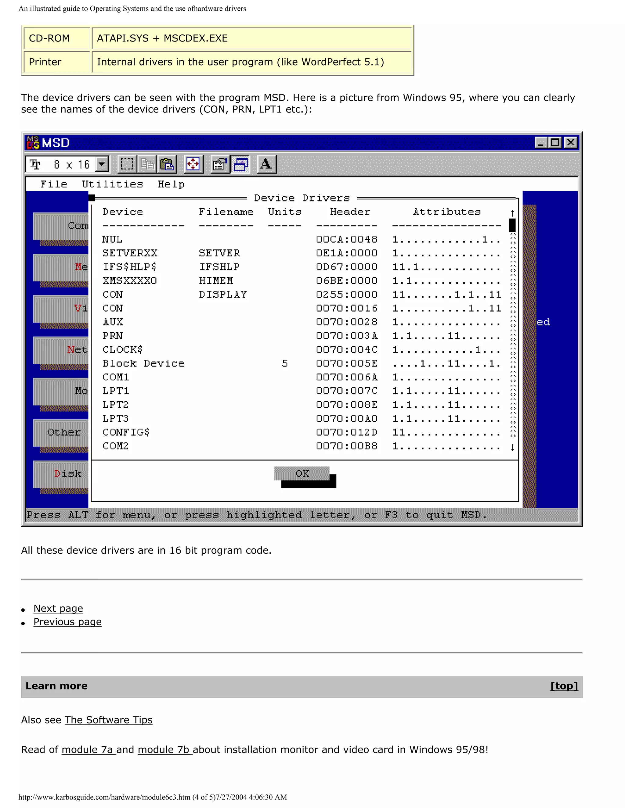An illustrated guide to Operating Systems and the use ofhardware drivers


    CD-ROM              ATAPI.SYS + MSCDEX.EXE

    Printer             Internal drivers in the user program (like WordPerfect 5.1)


The device drivers can be seen with the program MSD. Here is a picture from Windows 95, where you can clearly
see the names of the device drivers (CON, PRN, LPT1 etc.):




All these device drivers are in 16 bit program code.




q    Next page
q    Previous page




    Learn more                                                                                          [top]


Also see The Software Tips


Read of module 7a and module 7b about installation monitor and video card in Windows 95/98!



http://www.karbosguide.com/hardware/module6c3.htm (4 of 5)7/27/2004 4:06:30 AM
 