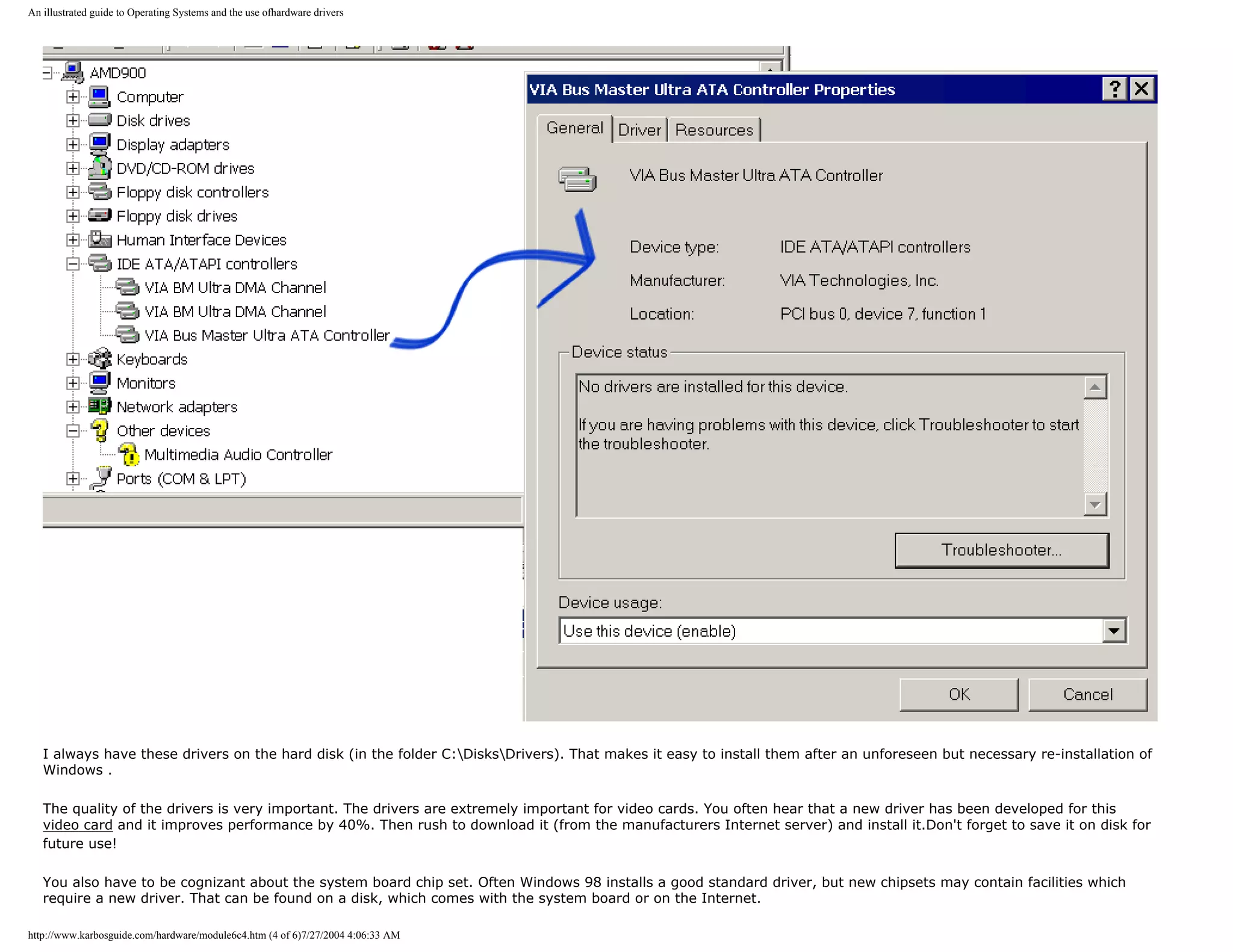 An illustrated guide to Operating Systems and the use ofhardware drivers




   I always have these drivers on the hard disk (in the folder C:DisksDrivers). That makes it easy to install them after an unforeseen but necessary re-installation of
   Windows .

   The quality of the drivers is very important. The drivers are extremely important for video cards. You often hear that a new driver has been developed for this
   video card and it improves performance by 40%. Then rush to download it (from the manufacturers Internet server) and install it.Don't forget to save it on disk for
   future use!

   You also have to be cognizant about the system board chip set. Often Windows 98 installs a good standard driver, but new chipsets may contain facilities which
   require a new driver. That can be found on a disk, which comes with the system board or on the Internet.

http://www.karbosguide.com/hardware/module6c4.htm (4 of 6)7/27/2004 4:06:33 AM
 