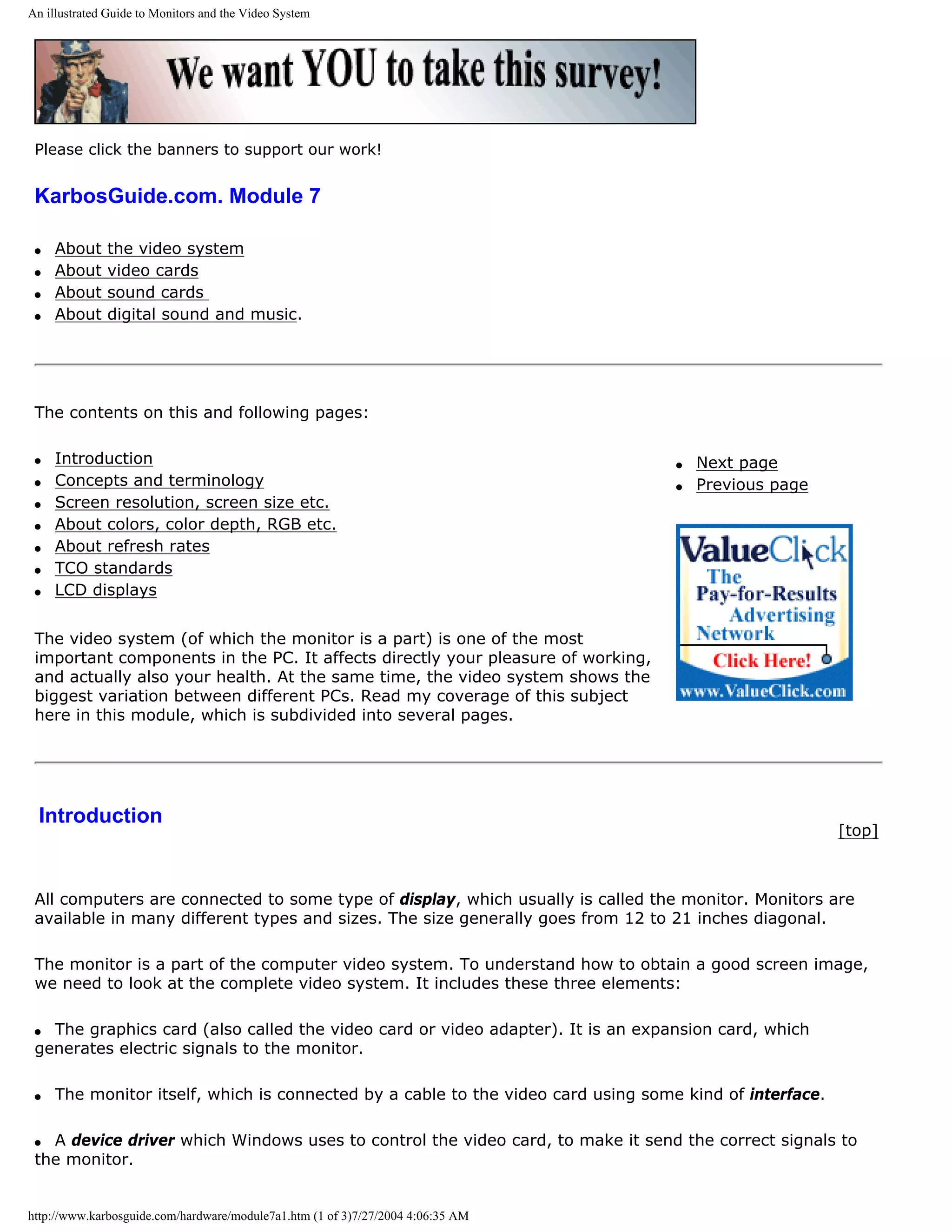An illustrated Guide to Monitors and the Video System




 Please click the banners to support our work!


 KarbosGuide.com. Module 7

 q   About    the video system
 q   About    video cards
 q   About    sound cards
 q   About    digital sound and music.




 The contents on this and following pages:

 q   Introduction                                                                  q   Next page
 q   Concepts and terminology                                                      q   Previous page
 q   Screen resolution, screen size etc.
 q   About colors, color depth, RGB etc.
 q   About refresh rates
 q   TCO standards
 q   LCD displays


 The video system (of which the monitor is a part) is one of the most
 important components in the PC. It affects directly your pleasure of working,
 and actually also your health. At the same time, the video system shows the
 biggest variation between different PCs. Read my coverage of this subject
 here in this module, which is subdivided into several pages.




  Introduction
                                                                                                         [top]



 All computers are connected to some type of display, which usually is called the monitor. Monitors are
 available in many different types and sizes. The size generally goes from 12 to 21 inches diagonal.

 The monitor is a part of the computer video system. To understand how to obtain a good screen image,
 we need to look at the complete video system. It includes these three elements:

 q The graphics card (also called the video card or video adapter). It is an expansion card, which
 generates electric signals to the monitor.

 q   The monitor itself, which is connected by a cable to the video card using some kind of interface.

 q A device driver which Windows uses to control the video card, to make it send the correct signals to
 the monitor.


http://www.karbosguide.com/hardware/module7a1.htm (1 of 3)7/27/2004 4:06:35 AM
 
