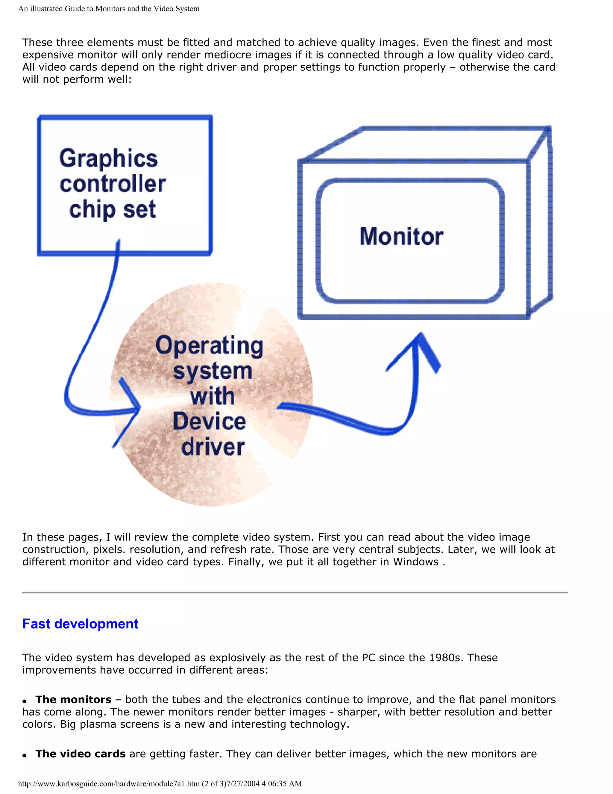 An illustrated Guide to Monitors and the Video System



 These three elements must be fitted and matched to achieve quality images. Even the finest and most
 expensive monitor will only render mediocre images if it is connected through a low quality video card.
 All video cards depend on the right driver and proper settings to function properly – otherwise the card
 will not perform well:




 In these pages, I will review the complete video system. First you can read about the video image
 construction, pixels. resolution, and refresh rate. Those are very central subjects. Later, we will look at
 different monitor and video card types. Finally, we put it all together in Windows .




 Fast development

 The video system has developed as explosively as the rest of the PC since the 1980s. These
 improvements have occurred in different areas:

 q  The monitors – both the tubes and the electronics continue to improve, and the flat panel monitors
 has come along. The newer monitors render better images - sharper, with better resolution and better
 colors. Big plasma screens is a new and interesting technology.

 q   The video cards are getting faster. They can deliver better images, which the new monitors are

http://www.karbosguide.com/hardware/module7a1.htm (2 of 3)7/27/2004 4:06:35 AM
 