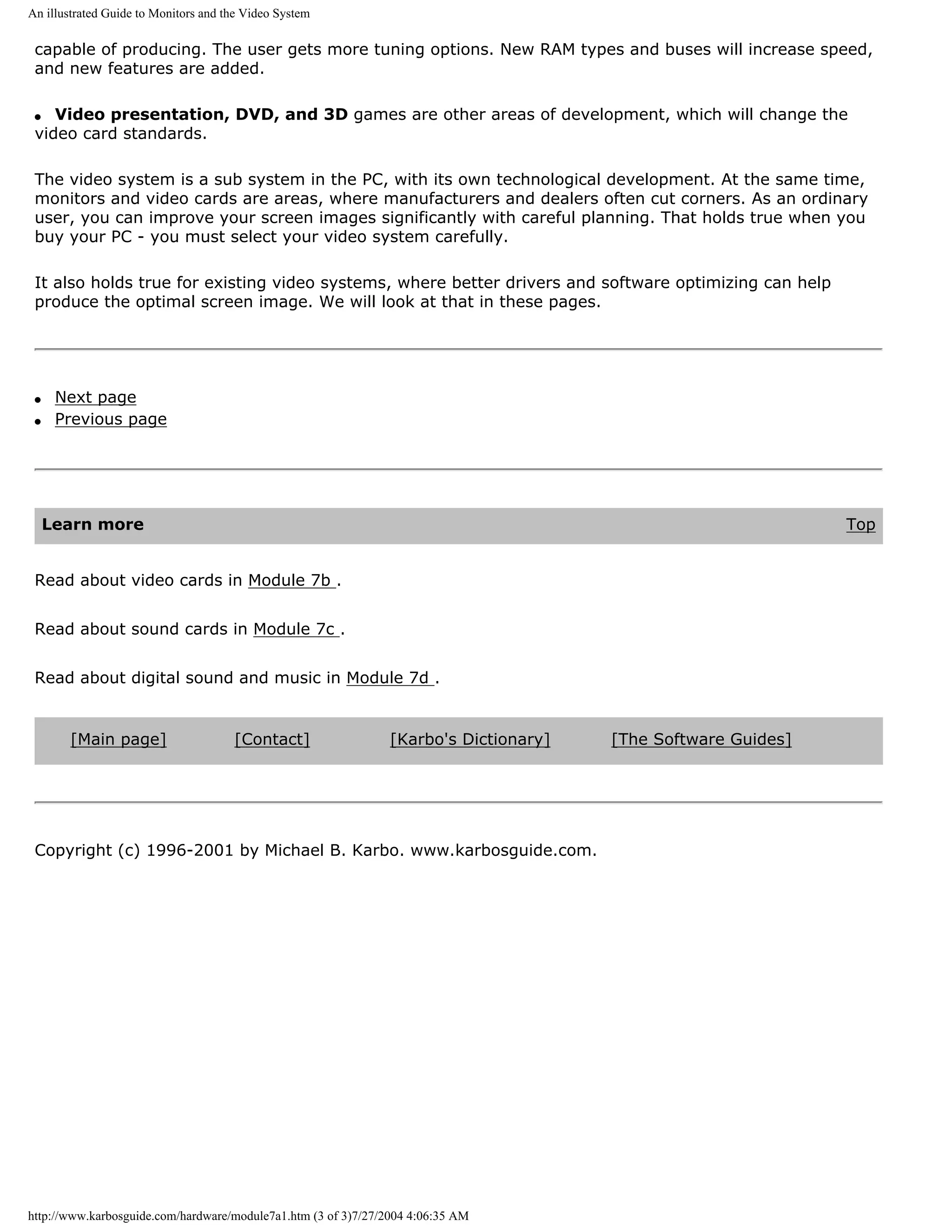 An illustrated Guide to Monitors and the Video System

 capable of producing. The user gets more tuning options. New RAM types and buses will increase speed,
 and new features are added.

 q  Video presentation, DVD, and 3D games are other areas of development, which will change the
 video card standards.

 The video system is a sub system in the PC, with its own technological development. At the same time,
 monitors and video cards are areas, where manufacturers and dealers often cut corners. As an ordinary
 user, you can improve your screen images significantly with careful planning. That holds true when you
 buy your PC - you must select your video system carefully.

 It also holds true for existing video systems, where better drivers and software optimizing can help
 produce the optimal screen image. We will look at that in these pages.




 q    Next page
 q    Previous page




     Learn more                                                                                                Top


 Read about video cards in Module 7b .


 Read about sound cards in Module 7c .


 Read about digital sound and music in Module 7d .


       [Main page]                    [Contact]                 [Karbo's Dictionary]   [The Software Guides]




 Copyright (c) 1996-2001 by Michael B. Karbo. www.karbosguide.com.




http://www.karbosguide.com/hardware/module7a1.htm (3 of 3)7/27/2004 4:06:35 AM
 