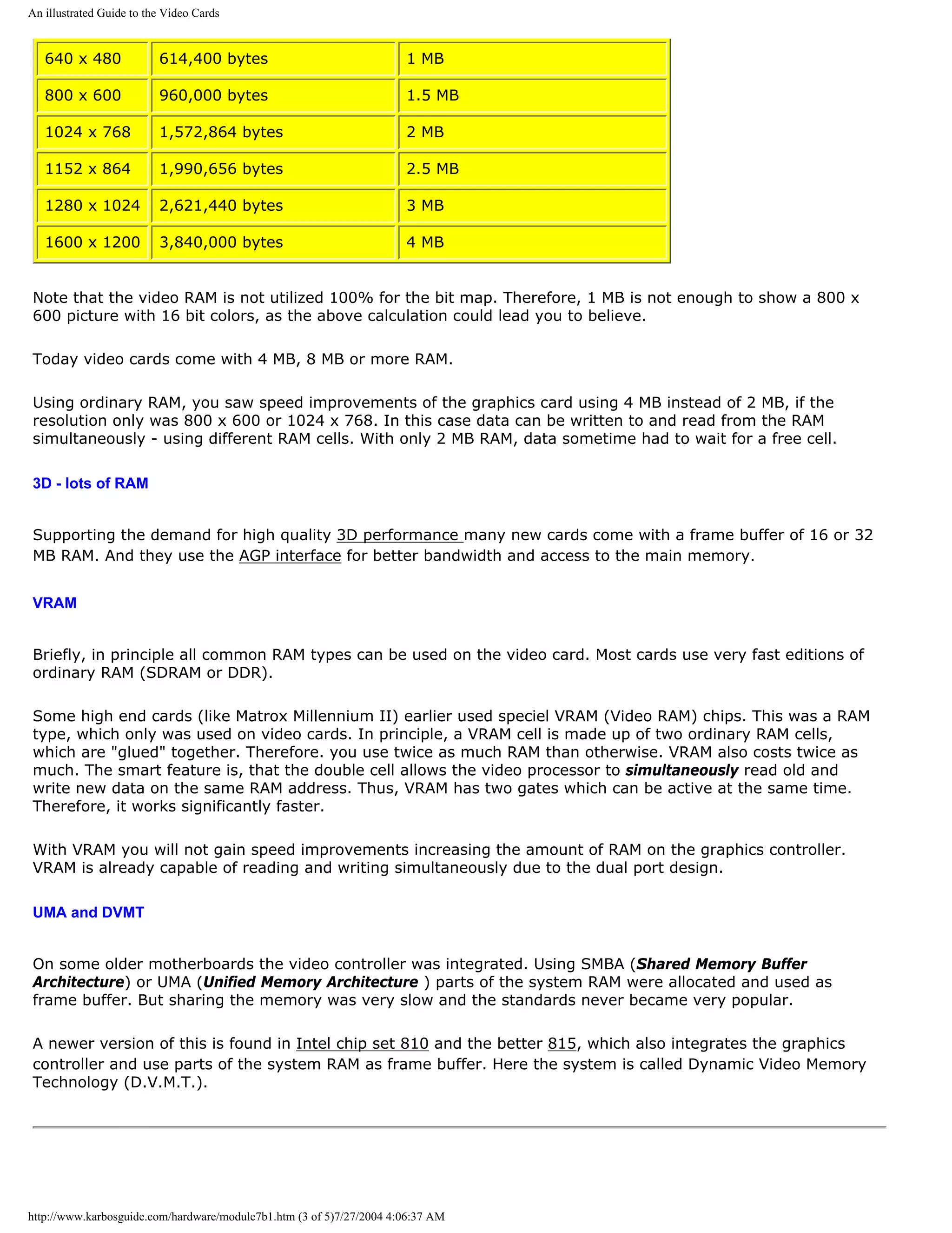 An illustrated Guide to the Video Cards


   640 x 480              614,400 bytes                               1 MB

   800 x 600              960,000 bytes                               1.5 MB

   1024 x 768             1,572,864 bytes                             2 MB

   1152 x 864             1,990,656 bytes                             2.5 MB

   1280 x 1024            2,621,440 bytes                             3 MB

   1600 x 1200            3,840,000 bytes                             4 MB


Note that the video RAM is not utilized 100% for the bit map. Therefore, 1 MB is not enough to show a 800 x
600 picture with 16 bit colors, as the above calculation could lead you to believe.

Today video cards come with 4 MB, 8 MB or more RAM.

Using ordinary RAM, you saw speed improvements of the graphics card using 4 MB instead of 2 MB, if the
resolution only was 800 x 600 or 1024 x 768. In this case data can be written to and read from the RAM
simultaneously - using different RAM cells. With only 2 MB RAM, data sometime had to wait for a free cell.

3D - lots of RAM


Supporting the demand for high quality 3D performance many new cards come with a frame buffer of 16 or 32
MB RAM. And they use the AGP interface for better bandwidth and access to the main memory.


VRAM


Briefly, in principle all common RAM types can be used on the video card. Most cards use very fast editions of
ordinary RAM (SDRAM or DDR).

Some high end cards (like Matrox Millennium II) earlier used speciel VRAM (Video RAM) chips. This was a RAM
type, which only was used on video cards. In principle, a VRAM cell is made up of two ordinary RAM cells,
which are "glued" together. Therefore. you use twice as much RAM than otherwise. VRAM also costs twice as
much. The smart feature is, that the double cell allows the video processor to simultaneously read old and
write new data on the same RAM address. Thus, VRAM has two gates which can be active at the same time.
Therefore, it works significantly faster.

With VRAM you will not gain speed improvements increasing the amount of RAM on the graphics controller.
VRAM is already capable of reading and writing simultaneously due to the dual port design.

UMA and DVMT


On some older motherboards the video controller was integrated. Using SMBA (Shared Memory Buffer
Architecture) or UMA (Unified Memory Architecture ) parts of the system RAM were allocated and used as
frame buffer. But sharing the memory was very slow and the standards never became very popular.

A newer version of this is found in Intel chip set 810 and the better 815, which also integrates the graphics
controller and use parts of the system RAM as frame buffer. Here the system is called Dynamic Video Memory
Technology (D.V.M.T.).




http://www.karbosguide.com/hardware/module7b1.htm (3 of 5)7/27/2004 4:06:37 AM
 