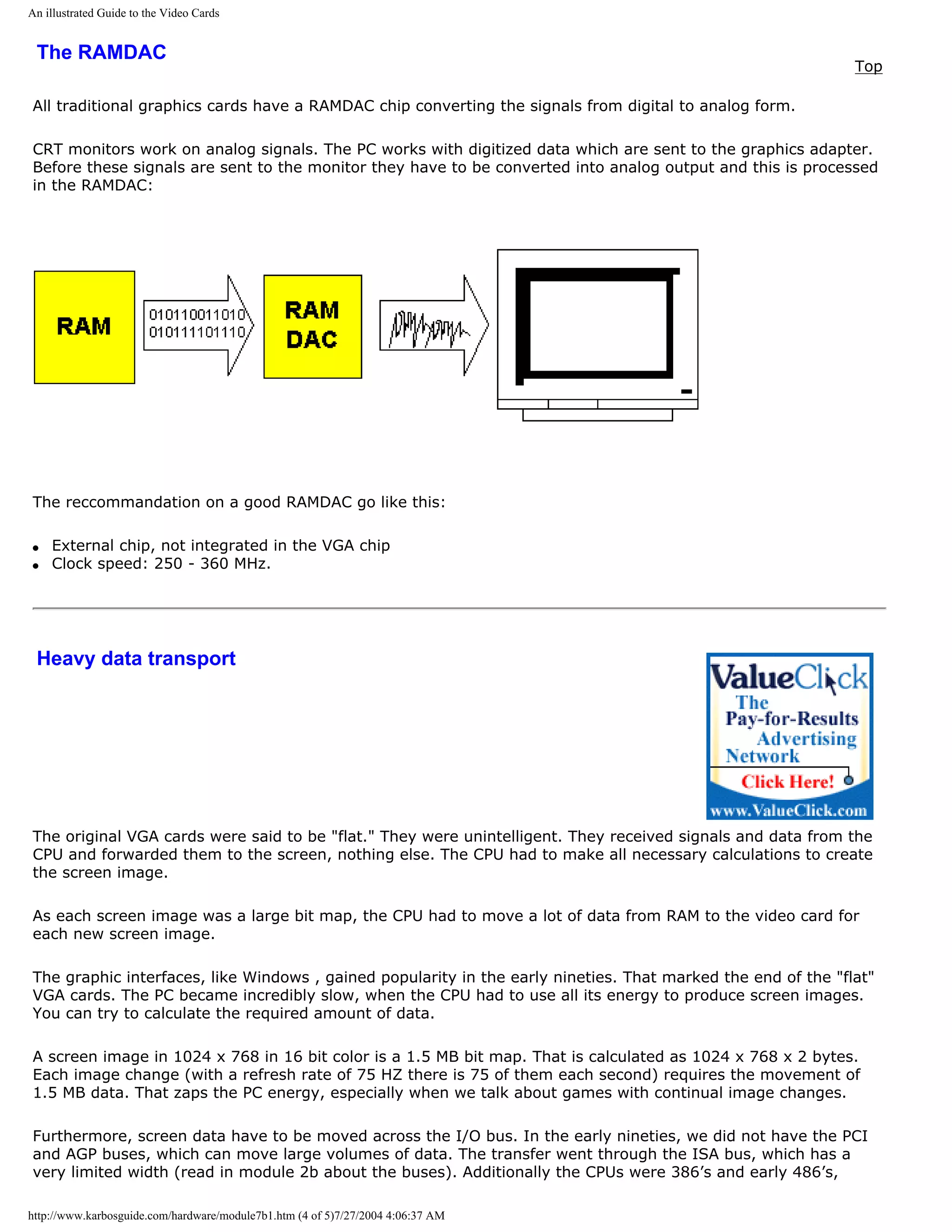 An illustrated Guide to the Video Cards


 The RAMDAC
                                                                                                              Top

All traditional graphics cards have a RAMDAC chip converting the signals from digital to analog form.

CRT monitors work on analog signals. The PC works with digitized data which are sent to the graphics adapter.
Before these signals are sent to the monitor they have to be converted into analog output and this is processed
in the RAMDAC:




The reccommandation on a good RAMDAC go like this:

q   External chip, not integrated in the VGA chip
q   Clock speed: 250 - 360 MHz.




 Heavy data transport




The original VGA cards were said to be "flat." They were unintelligent. They received signals and data from the
CPU and forwarded them to the screen, nothing else. The CPU had to make all necessary calculations to create
the screen image.

As each screen image was a large bit map, the CPU had to move a lot of data from RAM to the video card for
each new screen image.

The graphic interfaces, like Windows , gained popularity in the early nineties. That marked the end of the "flat"
VGA cards. The PC became incredibly slow, when the CPU had to use all its energy to produce screen images.
You can try to calculate the required amount of data.

A screen image in 1024 x 768 in 16 bit color is a 1.5 MB bit map. That is calculated as 1024 x 768 x 2 bytes.
Each image change (with a refresh rate of 75 HZ there is 75 of them each second) requires the movement of
1.5 MB data. That zaps the PC energy, especially when we talk about games with continual image changes.

Furthermore, screen data have to be moved across the I/O bus. In the early nineties, we did not have the PCI
and AGP buses, which can move large volumes of data. The transfer went through the ISA bus, which has a
very limited width (read in module 2b about the buses). Additionally the CPUs were 386’s and early 486’s,

http://www.karbosguide.com/hardware/module7b1.htm (4 of 5)7/27/2004 4:06:37 AM
 