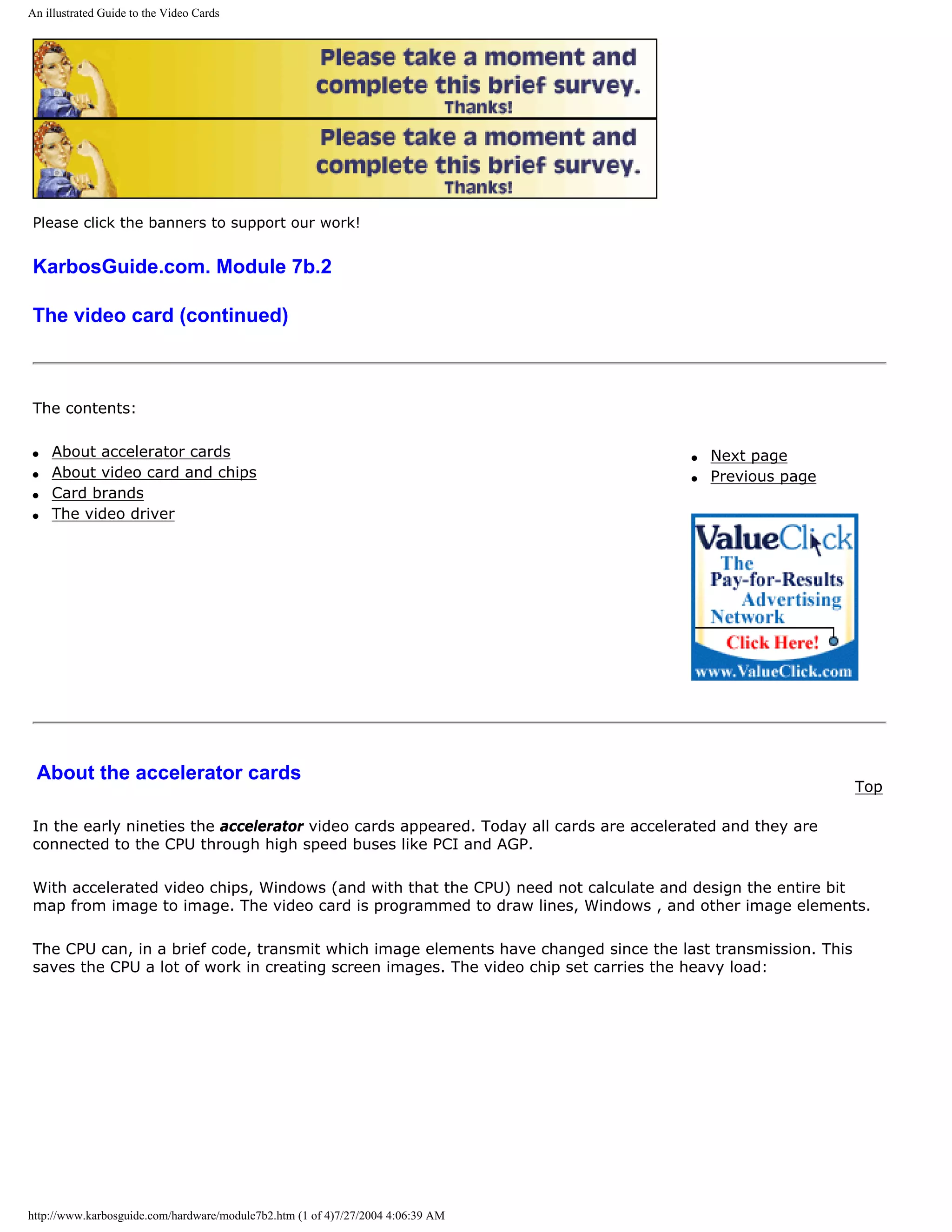 An illustrated Guide to the Video Cards




Please click the banners to support our work!


KarbosGuide.com. Module 7b.2

The video card (continued)



The contents:

q   About accelerator cards                                                            q   Next page
q   About video card and chips                                                         q   Previous page
q   Card brands
q   The video driver




 About the accelerator cards
                                                                                                             Top

In the early nineties the accelerator video cards appeared. Today all cards are accelerated and they are
connected to the CPU through high speed buses like PCI and AGP.

With accelerated video chips, Windows (and with that the CPU) need not calculate and design the entire bit
map from image to image. The video card is programmed to draw lines, Windows , and other image elements.

The CPU can, in a brief code, transmit which image elements have changed since the last transmission. This
saves the CPU a lot of work in creating screen images. The video chip set carries the heavy load:




http://www.karbosguide.com/hardware/module7b2.htm (1 of 4)7/27/2004 4:06:39 AM
 