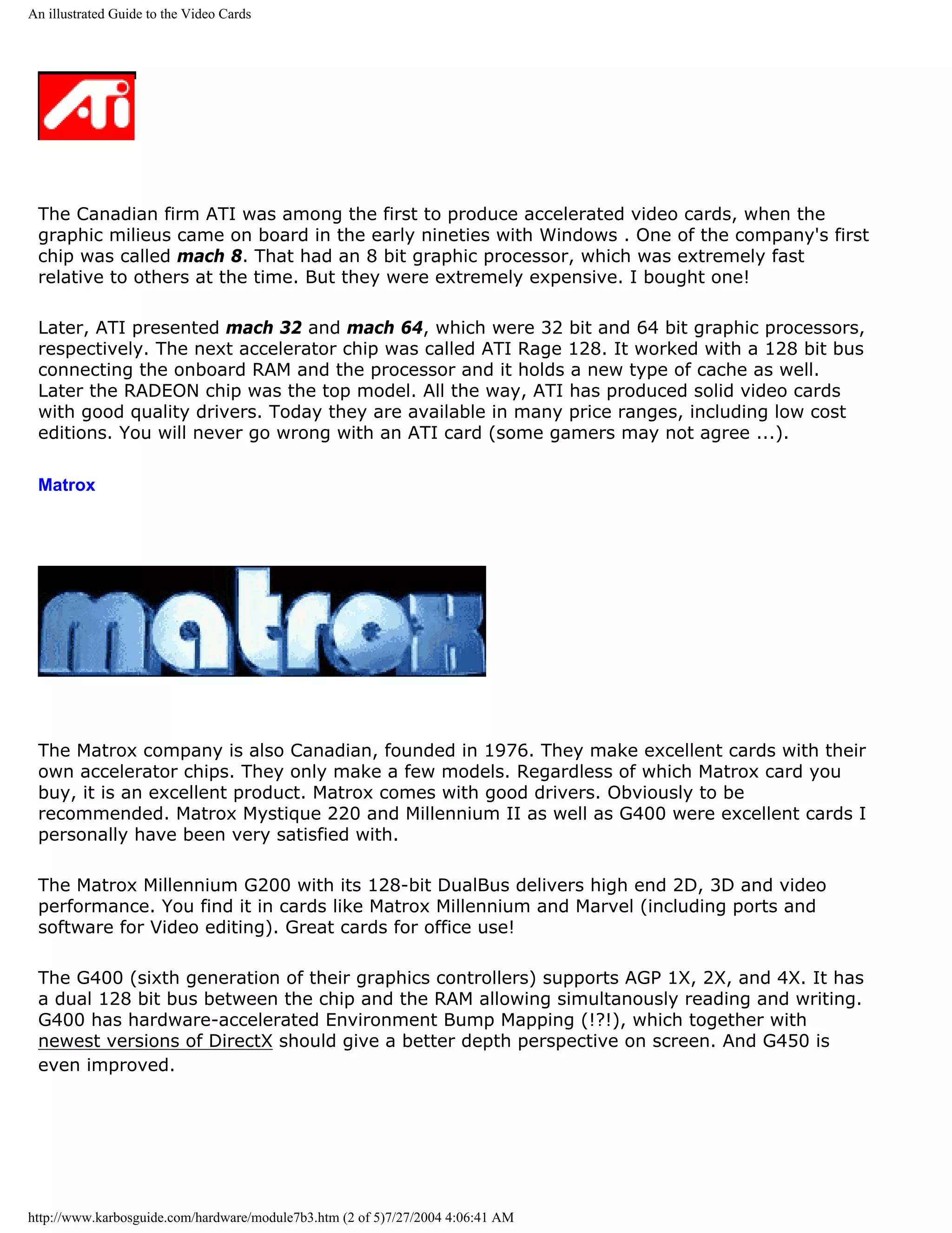 An illustrated Guide to the Video Cards




 The Canadian firm ATI was among the first to produce accelerated video cards, when the
 graphic milieus came on board in the early nineties with Windows . One of the company's first
 chip was called mach 8. That had an 8 bit graphic processor, which was extremely fast
 relative to others at the time. But they were extremely expensive. I bought one!

 Later, ATI presented mach 32 and mach 64, which were 32 bit and 64 bit graphic processors,
 respectively. The next accelerator chip was called ATI Rage 128. It worked with a 128 bit bus
 connecting the onboard RAM and the processor and it holds a new type of cache as well.
 Later the RADEON chip was the top model. All the way, ATI has produced solid video cards
 with good quality drivers. Today they are available in many price ranges, including low cost
 editions. You will never go wrong with an ATI card (some gamers may not agree ...).

 Matrox




 The Matrox company is also Canadian, founded in 1976. They make excellent cards with their
 own accelerator chips. They only make a few models. Regardless of which Matrox card you
 buy, it is an excellent product. Matrox comes with good drivers. Obviously to be
 recommended. Matrox Mystique 220 and Millennium II as well as G400 were excellent cards I
 personally have been very satisfied with.

 The Matrox Millennium G200 with its 128-bit DualBus delivers high end 2D, 3D and video
 performance. You find it in cards like Matrox Millennium and Marvel (including ports and
 software for Video editing). Great cards for office use!

 The G400 (sixth generation of their graphics controllers) supports AGP 1X, 2X, and 4X. It has
 a dual 128 bit bus between the chip and the RAM allowing simultanously reading and writing.
 G400 has hardware-accelerated Environment Bump Mapping (!?!), which together with
 newest versions of DirectX should give a better depth perspective on screen. And G450 is
 even improved.




http://www.karbosguide.com/hardware/module7b3.htm (2 of 5)7/27/2004 4:06:41 AM
 