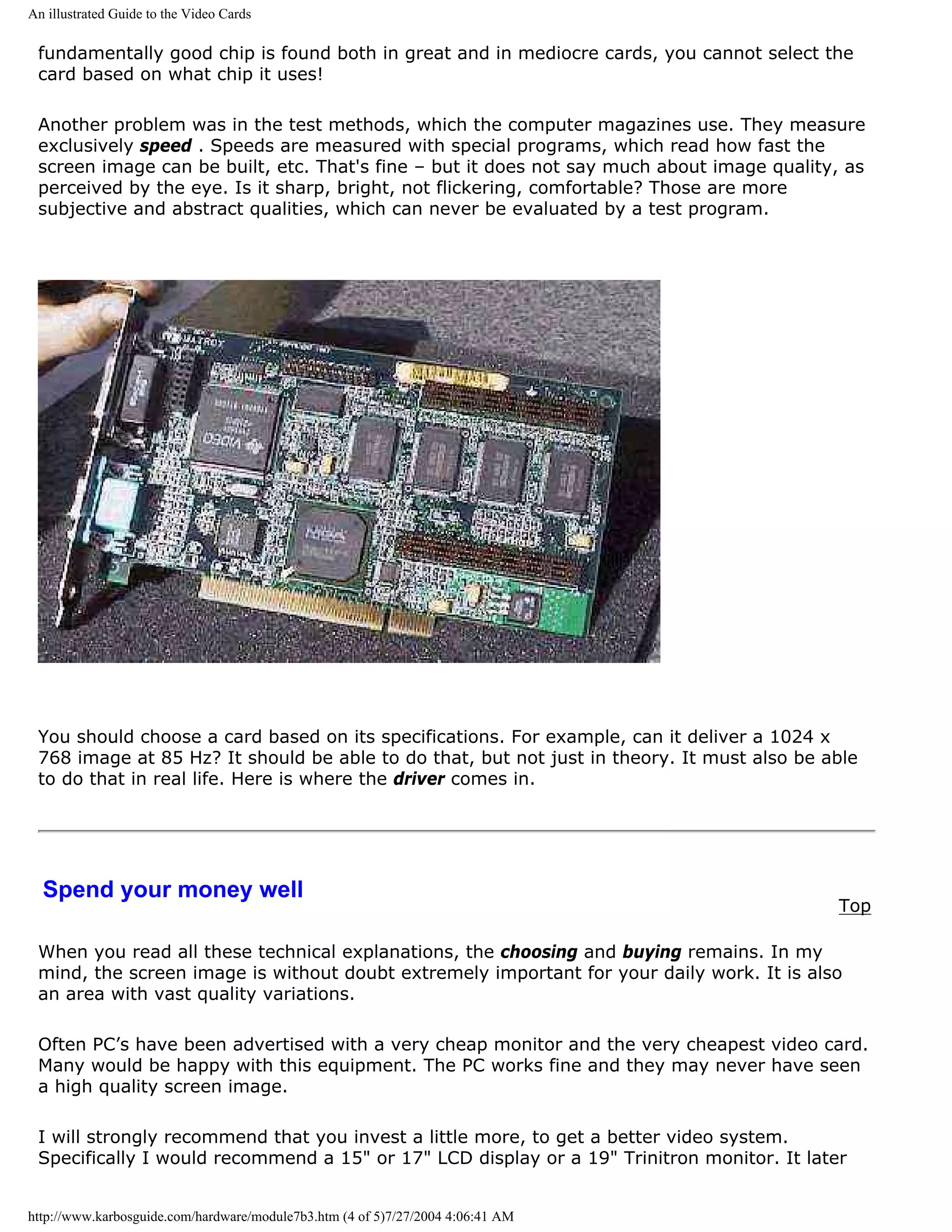 An illustrated Guide to the Video Cards

 fundamentally good chip is found both in great and in mediocre cards, you cannot select the
 card based on what chip it uses!

 Another problem was in the test methods, which the computer magazines use. They measure
 exclusively speed . Speeds are measured with special programs, which read how fast the
 screen image can be built, etc. That's fine – but it does not say much about image quality, as
 perceived by the eye. Is it sharp, bright, not flickering, comfortable? Those are more
 subjective and abstract qualities, which can never be evaluated by a test program.




 You should choose a card based on its specifications. For example, can it deliver a 1024 x
 768 image at 85 Hz? It should be able to do that, but not just in theory. It must also be able
 to do that in real life. Here is where the driver comes in.




  Spend your money well
                                                                                            Top

 When you read all these technical explanations, the choosing and buying remains. In my
 mind, the screen image is without doubt extremely important for your daily work. It is also
 an area with vast quality variations.

 Often PC’s have been advertised with a very cheap monitor and the very cheapest video card.
 Many would be happy with this equipment. The PC works fine and they may never have seen
 a high quality screen image.

 I will strongly recommend that you invest a little more, to get a better video system.
 Specifically I would recommend a 15" or 17" LCD display or a 19" Trinitron monitor. It later


http://www.karbosguide.com/hardware/module7b3.htm (4 of 5)7/27/2004 4:06:41 AM
 