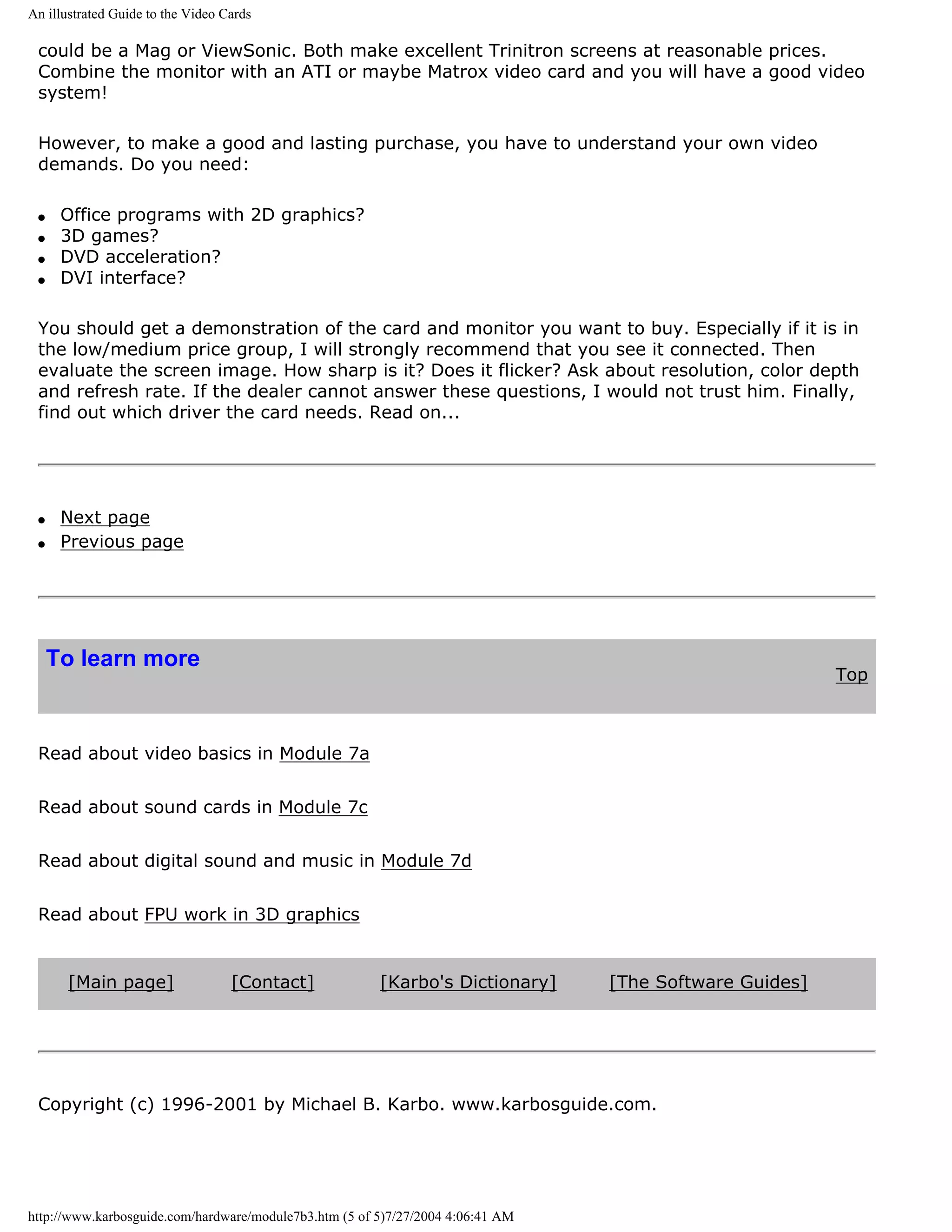 An illustrated Guide to the Video Cards

 could be a Mag or ViewSonic. Both make excellent Trinitron screens at reasonable prices.
 Combine the monitor with an ATI or maybe Matrox video card and you will have a good video
 system!

 However, to make a good and lasting purchase, you have to understand your own video
 demands. Do you need:

 q    Office programs with 2D graphics?
 q    3D games?
 q    DVD acceleration?
 q    DVI interface?

 You should get a demonstration of the card and monitor you want to buy. Especially if it is in
 the low/medium price group, I will strongly recommend that you see it connected. Then
 evaluate the screen image. How sharp is it? Does it flicker? Ask about resolution, color depth
 and refresh rate. If the dealer cannot answer these questions, I would not trust him. Finally,
 find out which driver the card needs. Read on...




 q    Next page
 q    Previous page




     To learn more
                                                                                                         Top



 Read about video basics in Module 7a


 Read about sound cards in Module 7c


 Read about digital sound and music in Module 7d


 Read about FPU work in 3D graphics


      [Main page]                  [Contact]            [Karbo's Dictionary]     [The Software Guides]




 Copyright (c) 1996-2001 by Michael B. Karbo. www.karbosguide.com.




http://www.karbosguide.com/hardware/module7b3.htm (5 of 5)7/27/2004 4:06:41 AM
 