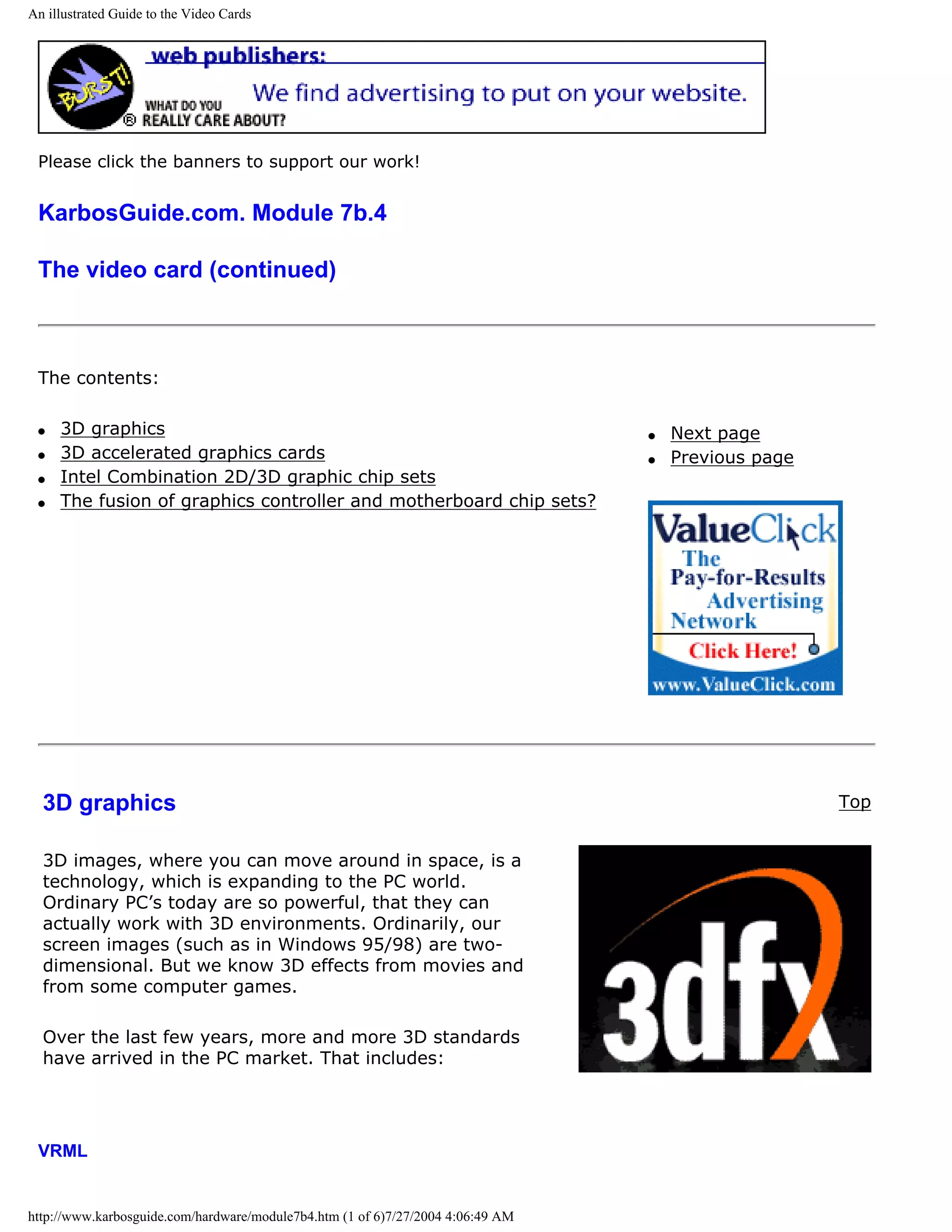 An illustrated Guide to the Video Cards




 Please click the banners to support our work!


 KarbosGuide.com. Module 7b.4

 The video card (continued)



 The contents:

 q   3D graphics                                                                 q   Next page
 q   3D accelerated graphics cards                                               q   Previous page
 q   Intel Combination 2D/3D graphic chip sets
 q   The fusion of graphics controller and motherboard chip sets?




  3D graphics                                                                                        Top


  3D images, where you can move around in space, is a
  technology, which is expanding to the PC world.
  Ordinary PC’s today are so powerful, that they can
  actually work with 3D environments. Ordinarily, our
  screen images (such as in Windows 95/98) are two-
  dimensional. But we know 3D effects from movies and
  from some computer games.

  Over the last few years, more and more 3D standards
  have arrived in the PC market. That includes:




 VRML


http://www.karbosguide.com/hardware/module7b4.htm (1 of 6)7/27/2004 4:06:49 AM
 