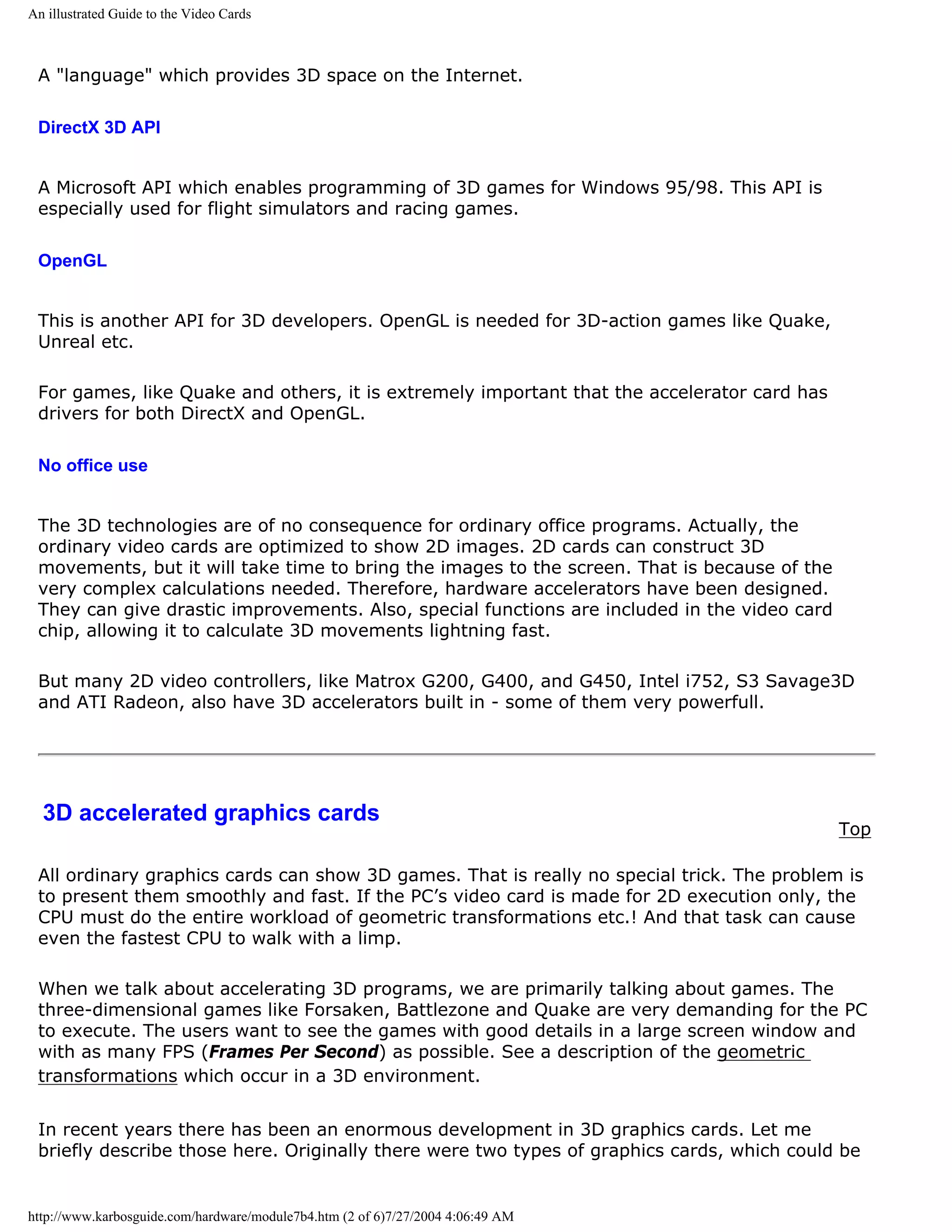An illustrated Guide to the Video Cards



 A "language" which provides 3D space on the Internet.

 DirectX 3D API


 A Microsoft API which enables programming of 3D games for Windows 95/98. This API is
 especially used for flight simulators and racing games.

 OpenGL


 This is another API for 3D developers. OpenGL is needed for 3D-action games like Quake,
 Unreal etc.

 For games, like Quake and others, it is extremely important that the accelerator card has
 drivers for both DirectX and OpenGL.

 No office use


 The 3D technologies are of no consequence for ordinary office programs. Actually, the
 ordinary video cards are optimized to show 2D images. 2D cards can construct 3D
 movements, but it will take time to bring the images to the screen. That is because of the
 very complex calculations needed. Therefore, hardware accelerators have been designed.
 They can give drastic improvements. Also, special functions are included in the video card
 chip, allowing it to calculate 3D movements lightning fast.

 But many 2D video controllers, like Matrox G200, G400, and G450, Intel i752, S3 Savage3D
 and ATI Radeon, also have 3D accelerators built in - some of them very powerfull.




  3D accelerated graphics cards
                                                                                              Top

 All ordinary graphics cards can show 3D games. That is really no special trick. The problem is
 to present them smoothly and fast. If the PC’s video card is made for 2D execution only, the
 CPU must do the entire workload of geometric transformations etc.! And that task can cause
 even the fastest CPU to walk with a limp.

 When we talk about accelerating 3D programs, we are primarily talking about games. The
 three-dimensional games like Forsaken, Battlezone and Quake are very demanding for the PC
 to execute. The users want to see the games with good details in a large screen window and
 with as many FPS (Frames Per Second) as possible. See a description of the geometric
 transformations which occur in a 3D environment.


 In recent years there has been an enormous development in 3D graphics cards. Let me
 briefly describe those here. Originally there were two types of graphics cards, which could be


http://www.karbosguide.com/hardware/module7b4.htm (2 of 6)7/27/2004 4:06:49 AM
 