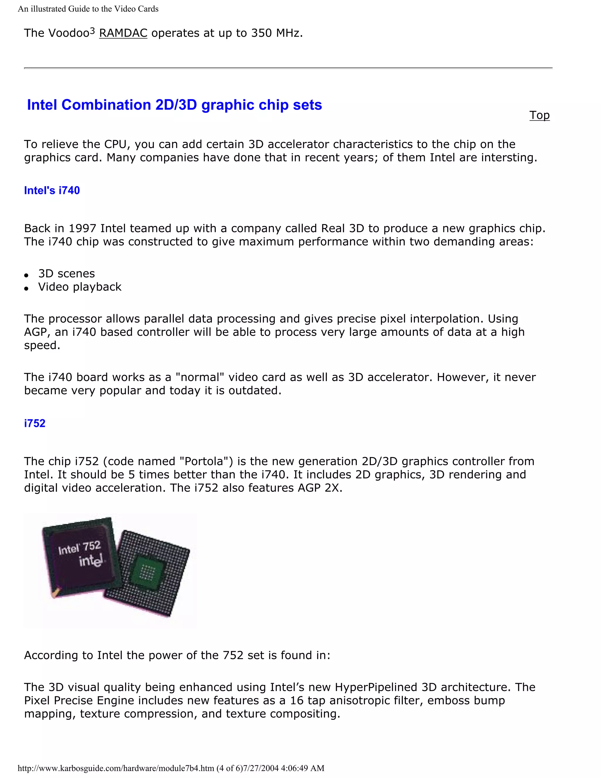 An illustrated Guide to the Video Cards

 The Voodoo3 RAMDAC operates at up to 350 MHz.




  Intel Combination 2D/3D graphic chip sets
                                                                                              Top

 To relieve the CPU, you can add certain 3D accelerator characteristics to the chip on the
 graphics card. Many companies have done that in recent years; of them Intel are intersting.

 Intel's i740


 Back in 1997 Intel teamed up with a company called Real 3D to produce a new graphics chip.
 The i740 chip was constructed to give maximum performance within two demanding areas:

 q   3D scenes
 q   Video playback

 The processor allows parallel data processing and gives precise pixel interpolation. Using
 AGP, an i740 based controller will be able to process very large amounts of data at a high
 speed.

 The i740 board works as a "normal" video card as well as 3D accelerator. However, it never
 became very popular and today it is outdated.

 i752


 The chip i752 (code named "Portola") is the new generation 2D/3D graphics controller from
 Intel. It should be 5 times better than the i740. It includes 2D graphics, 3D rendering and
 digital video acceleration. The i752 also features AGP 2X.




 According to Intel the power of the 752 set is found in:

 The 3D visual quality being enhanced using Intel’s new HyperPipelined 3D architecture. The
 Pixel Precise Engine includes new features as a 16 tap anisotropic filter, emboss bump
 mapping, texture compression, and texture compositing.



http://www.karbosguide.com/hardware/module7b4.htm (4 of 6)7/27/2004 4:06:49 AM
 