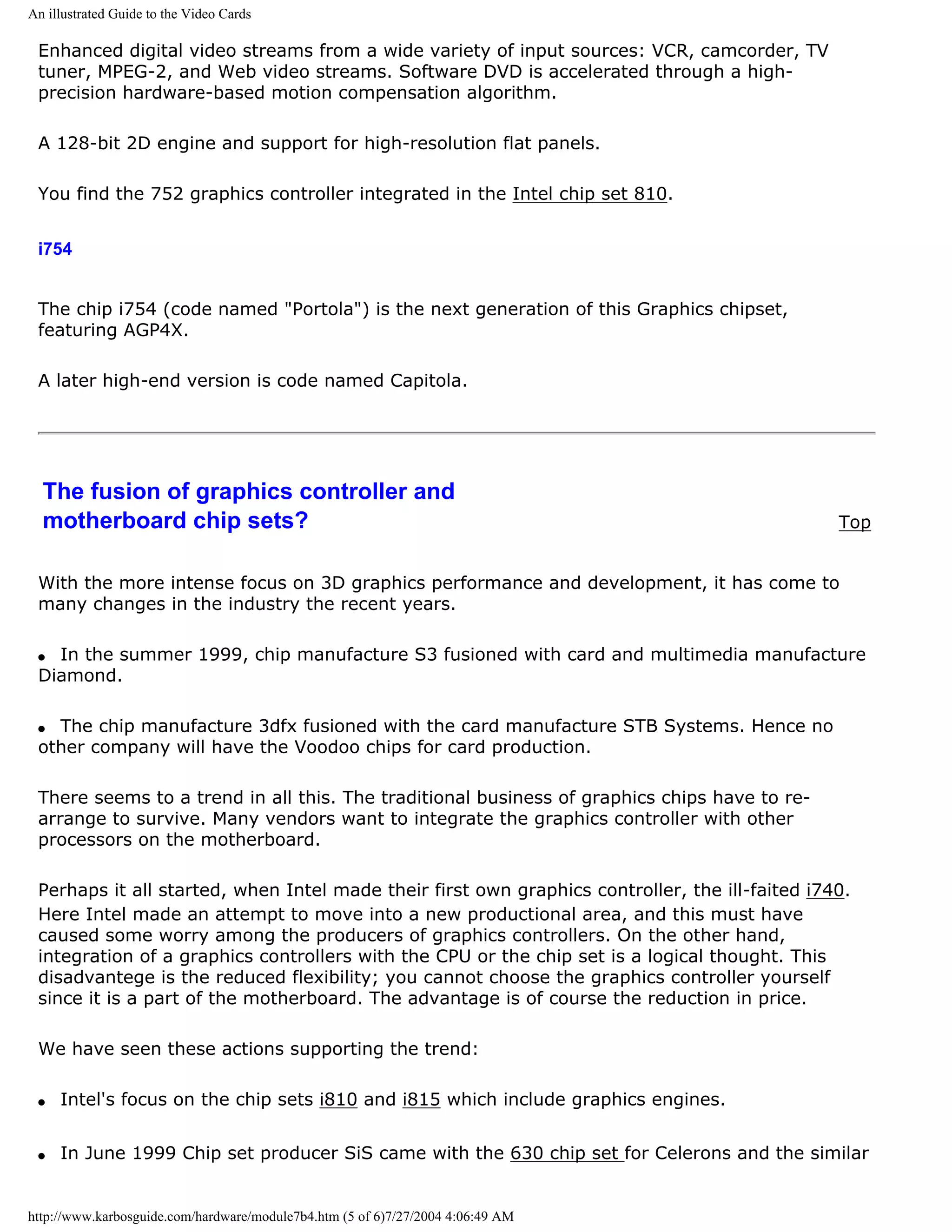 An illustrated Guide to the Video Cards

 Enhanced digital video streams from a wide variety of input sources: VCR, camcorder, TV
 tuner, MPEG-2, and Web video streams. Software DVD is accelerated through a high-
 precision hardware-based motion compensation algorithm.

 A 128-bit 2D engine and support for high-resolution flat panels.

 You find the 752 graphics controller integrated in the Intel chip set 810.


 i754


 The chip i754 (code named "Portola") is the next generation of this Graphics chipset,
 featuring AGP4X.

 A later high-end version is code named Capitola.




  The fusion of graphics controller and
  motherboard chip sets?                                                                        Top


 With the more intense focus on 3D graphics performance and development, it has come to
 many changes in the industry the recent years.

 q In the summer 1999, chip manufacture S3 fusioned with card and multimedia manufacture
 Diamond.

 q The chip manufacture 3dfx fusioned with the card manufacture STB Systems. Hence no
 other company will have the Voodoo chips for card production.

 There seems to a trend in all this. The traditional business of graphics chips have to re-
 arrange to survive. Many vendors want to integrate the graphics controller with other
 processors on the motherboard.

 Perhaps it all started, when Intel made their first own graphics controller, the ill-faited i740.
 Here Intel made an attempt to move into a new productional area, and this must have
 caused some worry among the producers of graphics controllers. On the other hand,
 integration of a graphics controllers with the CPU or the chip set is a logical thought. This
 disadvantege is the reduced flexibility; you cannot choose the graphics controller yourself
 since it is a part of the motherboard. The advantage is of course the reduction in price.

 We have seen these actions supporting the trend:

 q   Intel's focus on the chip sets i810 and i815 which include graphics engines.


 q   In June 1999 Chip set producer SiS came with the 630 chip set for Celerons and the similar


http://www.karbosguide.com/hardware/module7b4.htm (5 of 6)7/27/2004 4:06:49 AM
 