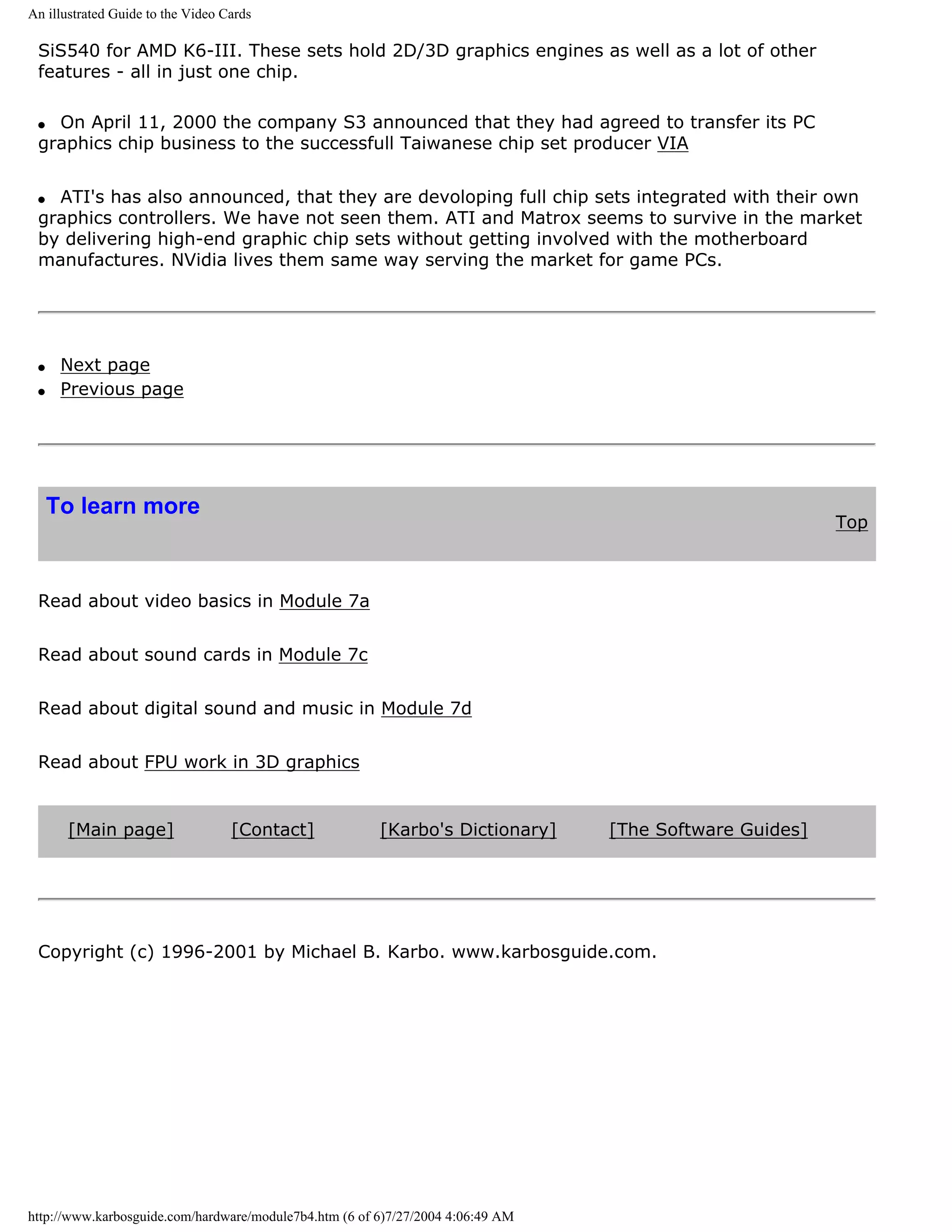 An illustrated Guide to the Video Cards

 SiS540 for AMD K6-III. These sets hold 2D/3D graphics engines as well as a lot of other
 features - all in just one chip.

 q On April 11, 2000 the company S3 announced that they had agreed to transfer its PC
 graphics chip business to the successfull Taiwanese chip set producer VIA


 q ATI's has also announced, that they are devoloping full chip sets integrated with their own
 graphics controllers. We have not seen them. ATI and Matrox seems to survive in the market
 by delivering high-end graphic chip sets without getting involved with the motherboard
 manufactures. NVidia lives them same way serving the market for game PCs.




 q    Next page
 q    Previous page




     To learn more
                                                                                                         Top



 Read about video basics in Module 7a


 Read about sound cards in Module 7c


 Read about digital sound and music in Module 7d


 Read about FPU work in 3D graphics


      [Main page]                  [Contact]            [Karbo's Dictionary]     [The Software Guides]




 Copyright (c) 1996-2001 by Michael B. Karbo. www.karbosguide.com.




http://www.karbosguide.com/hardware/module7b4.htm (6 of 6)7/27/2004 4:06:49 AM
 